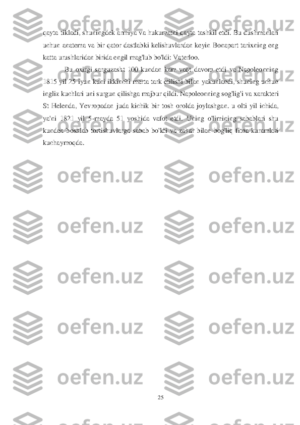 25	 	
 
qayta  tikladi,  shuningdek  armiya  va  hukumatni  qayta  tashkil  etdi.  Bu  dushmanlari 
uchun  anatema  va  bir  qator dastlabki kelishuvlardan keyin  Bonapart  tarixning  eng 
katta urushlaridan birida engil mag'lub bo'ldi: Vaterloo.	 	
Bu 	oxirgi  sarguzasht  100  kundan  kam  vaqt  davom  etdi  va  Napoleonning 	
1815  yil 25  iyun  kuni ikkinchi  marta  tark etilishi  bilan  yakunlandi, shuning uchun 
ingliz kuchlari uni surgun qilishga majbur qildi. Napoleonning sog'lig'i va xarakteri 
St  Helenda,  Yevropadan	 juda  kichik  bir  tosh  orolda  joylashgan.  u  olti  yil  ichida, 	
ya'ni  1821  yil  5	-mayda  51  yoshida  vafot  etdi.  Uning  o'limining  sabablari  shu 	
kundan  boshlab  tortishuvlarga  sabab  bo'ldi  va  zahar  bilan  bog'liq  fitna  kuramlari 
kuchaymoqda.	  	  