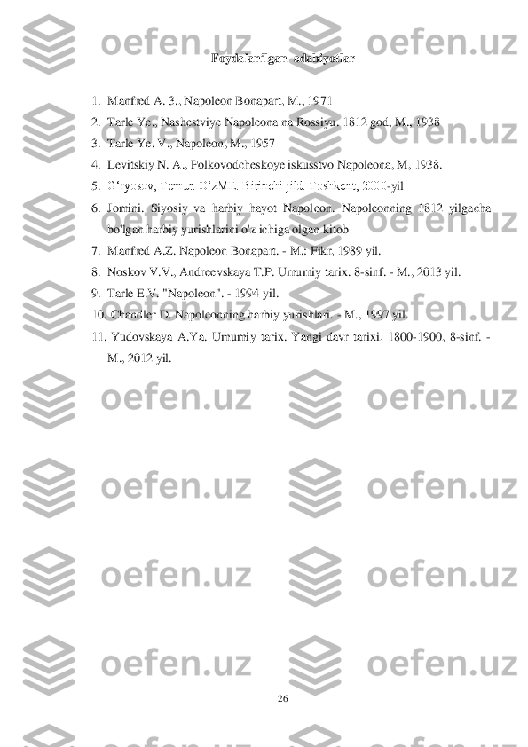 26	 	
 	
Foydalanilgan  adabiyotlar	 	
 	
1.	 Manfred A. 3., Napoleon Bonapart, M., 1971	 	
2.	 Tarle Ye., Nashestviye Napoleona na Rossiyu. 1812 god, M., 1938	 	
3.	 Tarle Ye. V., Napoleon, M., 1957	 	
4.	 Levitskiy N. A., Polkovodcheskoye iskusstvo Napoleona, M, 1938.	 	
5.	 Gʻiyosov, Temur. OʻzME. Birinchi jild. Toshkent, 2000	-yil	 	
6.	 Jomini.  Siyosiy  va  harbiy  hayot  Napol	eon.  Napoleonning  1812  yilgacha 	
bo'lgan harbiy yurishlarini o'z ichiga olgan kitob	 	
7.	 Manfred A.Z. Napoleon Bonapart. 	- M.: Fikr, 1989 yil.	 	
8.	 Noskov V.V., Andreevskaya T.P. Umumiy tarix. 8	-sinf. 	- M., 2013 yil.	 	
9.	 Tarle E.V. "Napoleon". 	- 1994 yil.	 	
10.	  Chandler D. Na	poleonning harbiy yurishlari. 	- M., 1997 yil.	 	
11.	  Yudovskaya  A.Ya.  Umumiy  tarix.  Yangi  davr  tarixi,  1800	-1900,  8	-sinf. 	- 	
M., 2012 yil.	 	
  