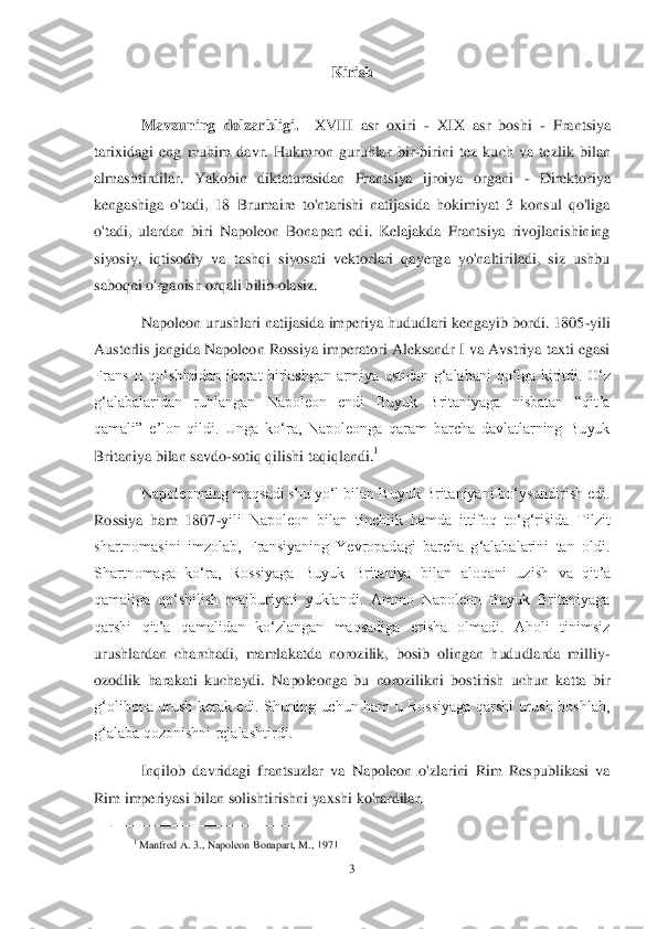 3 	
 	
Kirish	 	
 	
Mavzuning  dolzarbligi.	  	XVIII  asr  oxiri 	- XIX  asr  boshi 	- Frantsiya 	
tarixidagi  eng  muhim  davr.  Hukmron  guruhlar  bir	-birini  tez  kuch  va  tezlik  bilan 	
almashtirdilar.  Yakobin  diktaturasidan  Frantsiya  ijroiya  organi 	- Direk	toriya 	
kengashiga  o'tadi,  18  Brumaire  to'ntarishi  natijasida  hokimiyat  3  konsul  qo'liga 
o'tadi,  ulardan  biri  Napoleon  Bonapart  edi.  Kelajakda  Frantsiya  rivojlanishining 
siyosiy,  iqtisodiy  va  tashqi  siyosati  vektorlari  qayerga  yo'naltiriladi,  siz  ushbu 
sabo	qni o'rganish orqali bilib olasiz.	 	
Napoleon urushlari natijasida imperiya hududlari kengayib bordi. 1805	-yili 	
Austerlis jangida Napoleon Rossiya imperatori Aleksandr I va Avstriya taxti egasi 
Frans  II  qoʻshinidan  iborat  birlashgan  armiya  ustidan  gʻalabani 	qoʻlga  kiritdi.  Oʻz 	
gʻalabalaridan  ruhlangan  Napoleon  endi  Buyuk  Britaniyaga  nisbatan  ―qitʼa 
qamali‖  eʼlon  qildi.  Unga  koʻra,  Napoleonga  qaram  barcha  davlatlarning  Buyuk 
Britaniya bilan savdo	-sotiq qilishi taqiqlandi.	1  	
Napoleonning maqsadi shu yoʻl bilan 	Buyuk Britaniyani boʻysundirish edi. 	
Rossiya  ham  1807	-yili  Napoleon  bilan  tinchlik  hamda  ittifoq  toʻgʻrisida  Tilzit 	
shartnomasini  imzolab,  Fransiyaning  Yevropadagi  barcha  gʻalabalarini  tan  oldi. 
Shartnomaga  koʻra,  Rossiyaga  Buyuk  Britaniya  bilan  aloqani  uz	ish  va  qitʼa 	
qamaliga  qoʻshilish  majburiyati  yuklandi.  Ammo  Napoleon  Buyuk  Britaniyaga 
qarshi  qitʼa  qamalidan  koʻzlangan  maqsadiga  erisha  olmadi.  Aholi  tinimsiz 
urushlardan  charchadi,  mamlakatda  norozilik,  bosib  olingan  hududlarda  milliy	-	
ozodlik  harakati  k	uchaydi.  Napoleonga  bu  norozilikni  bostirish  uchun  katta  bir 	
gʻolibona  urush  kerak  edi.  Shuning  uchun  ham  u  Rossiyaga  qarshi  urush  boshlab, 
gʻalaba qozonishni rejalashtirdi.	 	
Inqilob  davridagi  frantsuzlar  va  Napoleon  o'zlarini  Rim  Respublikasi  va 	
Rim imperi	yasi bilan solishtirishni yaxshi ko'rardilar.	 	
 
1 Manfred A. 3., Napoleon Bonapart, M., 1971	  