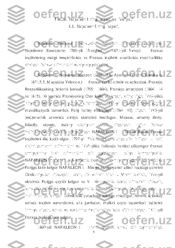 5 	
 	
I BOB.  	Napaleon I ning  hayoti  va  faoliyati	 	
1.1.	  Napale	on I ning  	hayoti	. 	
 	
Napoleon  Bonapart  (fr	ansuzcha:  Napoléon  Bonaparte,  italyancha: 	
Napoleone  Buonaparte;  1769	-yil  15	-avgust 	—	 1821	-yil  5	-may) 	—	 fransuz 	
inqilobining  oxirgi  bosqichlarida  va  Fransuz  inqilobi  urushlarida  mashhurlikka 
erishgan fransuz qoʻmondoni va siyosiy yetakchisi.	 	
Napoleon  I,  Na	poleon  Bonapart  (1769.15.8,  Ayachcho  shahri,  Korsika  o. 	
—	 1821.5.5, Muqaddas Yelena o.) 	—	 fransuz davlat arbobi va sarkardasi, Fransiya 	
Respublikasining  birinchi  konsuli  (1799	—	1804),  Fransiya  imperatori  (1804	—	14 	
va  1815).  10  yoshida  Fransiyaning  Oten  kolle	jiga  kirgan,  soʻng  oʻsha  1779	-yilda 	
Briyenn  harbiy  oʻquv  yurtiga  koʻchirilgan.  1784	-yil  mazkur  oʻquv  yurtini 	
muvaffaqiyatli  tamomlab,  Parij  harbiy  maktabiga  (1784	—	85)  oʻtgan.  1785	-yil 	
podporuchik  unvonida  armiya  xizmatini  boshlagan.  Maxsus,  umumiy  ilmiy, 
falsafiy,  siyosiy,  badi	-iy  adabiyotni  oʻqib  oʻrgangan.  Ilgʻor  fransuz 	
maʼrifatparvarlari  ruhida  tarbiyalangan 	NAPALEON  I   	 1789	-yil  Buyuk  fransuz 	
inqilobini  iliq  kutib  olgan.  1792	-yil  Yakobinchilar  klubiga  aʼzo  boʻlgan.  U  Parij 	
shahri  garnizoni  qoʻmondoni  va  1796	-yi	lda  Italiyada  harakat  qilayotgan  fransuz 	
armiyasining  bosh  qoʻmondoni  etib  tayinlangan.  Italiya  kompaniyasida 
NAPALEON I  	 oʻzini buyuk sarkarda ekanligini na	-moyon qilgan. Gʻolib sifatida 	
Parijga kirib kelgan 	NAPALEON I  	 Misrga harbiy yurish qilish haqidagi qarorini 	
Direk	toriyadan  oʻtkazgan.  Lekin,  oʻz  xohishi  bilan  u  Misrni  tashlab,  1799	-yil 	
oktabrda  Parijga  qaytib  kelgan  va  9	—	10	-noyabrda  davlat  toʻntarishi  oʻtkazib, 	
konsullkk  rejimini  joriy  etgan  va  amalda  butun  hokimiyatni  oʻz  qoʻliga  olgan.  U 
inqilob qoʻlga kiritgan de	mokratik yutuqlarni bekorga chiqargan. Ammo, iqtisodiy 	
sohada  inqilob  samaralarini,  shu  jumladan,  mulkni  qayta  taqsimlash  tadbirini 
himoya  qilgan,  sanoat  va  savdoning  rivojlanishiga  katta  eʼtibor  bergan.  1800	-yil 	
fransuz bankiga asos solgan.	 	
1802	-yil 	NAPALEON  I   	 oʻzini  umrbod  konsul  etib  tayinlanishiga  