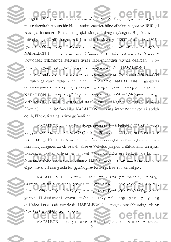 6 	
 
erishgan. 1804	-yilda esa imperator deb eʼlon qilingan. Yangi burjua monarxiyasini 	
mustahkamlash maqsadida N. I 1	-xotini Jozefina bilan nikohni buzgan va 1810	-yil 	
Avstriya  imperatori  Frans  I  ning  qizi  Mariya  Luizaga	 uylangan.  Buyuk  davlatlar 	
ittifoqiga  qarshi  olib  borgan  zafarli  urushlari,  Marengo  (1800),  Austerlits  (1805), 
Iyena  (1806)dagi  ajoyib  galabalari,  imperiya  hududini  tez  surʼatda  kengayishi, 
NAPALEON  I   	 ni  amalda  butun  Gʻarbda  (Angliyadan  tashqari)  va  Markaziy 	
Yevr	opada  xukmdorga  aylanishi  uning  shon	-shuhratini  yanada  oshirgan.  1812	-	
yilda  Rossiyaga  qarshi  yurishidagi  magʻlubiyatidan  soʻng 	NAPALEON  I   	 oʻzini 	
oʻnglay  olmadi,  uning  „buyuk  armiyasi―  tor	-mor  qilindi,  Yevropada 	NAPALEON 	
I   	 zul	-miga  qarshi  xalq	-ozodlik  harakatlari  koʻtari	ldi. 	NAPALEON  I   	 ga  qarshi 	
ittifoqchilarning  harbiy  uyushmalari  vujudga  keldi.  Soʻnggi  urushlarda 
NAPALEON  I   	 ning  magʻlubiyatga  uchrashi,  ittifoqchi  qoʻshinlarning  Parijga 	
kirib  kelishi  (1814	-yil  31	-mart),  uni  taxtdan  voz  kechishga  majbur  qildi  (1814	-yil 	
31	-mart).  Gʻolib	 it-tifoqchilar 	NAPALEO	N  I   	 ning  imperator  unvonini  saqlab 	
qolib, Elba o.ni uning ixtiyoriga berdilar.	 	
NAPALEON  I   	 ning  Fransiyaga  qaytadan  kirib  kelishi  (1815	-yil  1	-mart) 	
va  „yuz  kun―  deb  atalmish  davrda  (1815	-yil  20	-mart 	—	 22	-iyun)  uni  2	-marotaba 	
taxtni  boshqarishi  mam	lakatda  N.  I  ni  qoʻllabquvvatlaydigan  ijtimoiy  kuchlar  hali 	
ham  mavjudligidan darak berardi. Ammo  Vaterloo jangida u ittifokchilar armiyasi 
tomonidan  tor	-mor  qilindi  va  1815	-yil  22	-iyunda  batamom  taxtdan  voz  kechdi. 	
Muqaddas Yelena o.ga surgun qilingan H.I	 6 yildan soʻng inglizlar asirligida vafot 	
etgan. 1840	-yil uning xoki Parijga Nogironlar uyiga kuchirib keltirilgan.	 	
NAPALEON  I   	 xdrbiy  qoʻshinlarni  kasbiy  (professional)  armiyaga 	
aylantirdi.  Yevropada  eng  ilgʻor  hisoblangan  fransuz  qurolli  kuchlarini  yaratish, 
ularni harbiy sanʼatga oʻrgatishga, strategiya va taktikani takomillashtirishga zamin 
yaratdi.  U  dushmanni  tor	-mor  etis	hning  asosiy  yoʻli  unga  qarshi  qatʼiy  jang 	
qilishdan  iborat  deb  hisoblardi. 	NAPALEON  I   	 strategik  tashabbusning  roli  va 	
ahamiyatiga alohida urgʻu bergan.	 	
NAPALEON  I   	 ning  sarkardalik  mahorati  jahon  harbiy  sanʼatiga  chuqur  