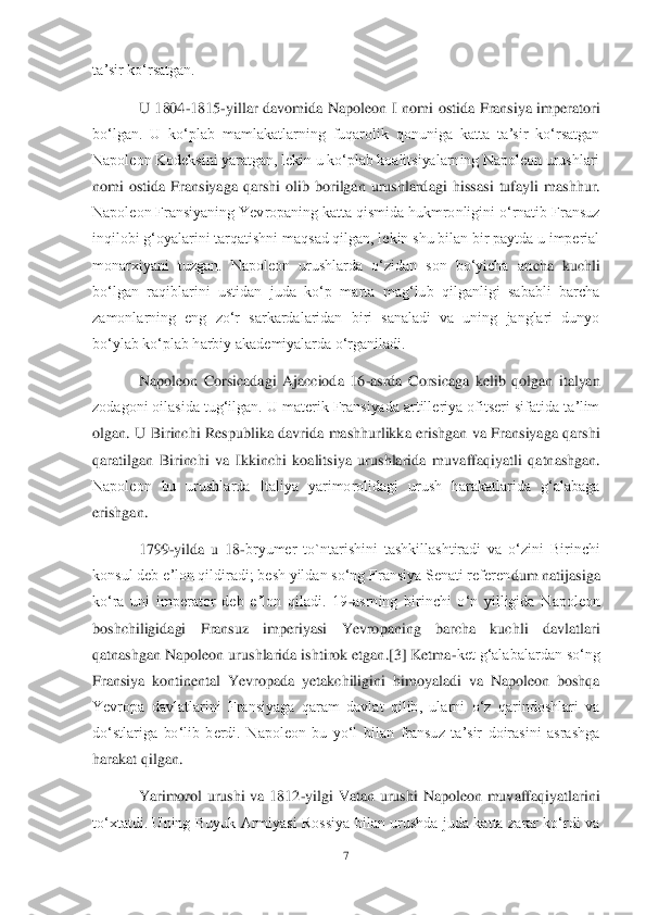 7 	
 
taʼsir koʻrsatgan.	 	
U  1804	-1815	-yillar  davomida  N	apoleon  I  nomi  ostida  Fransiya  imperatori 	
boʻlgan.  U  koʻplab  mamlakatlarning  fuqarolik  qonuniga  katta  taʼsir  koʻrsatgan 
Napoleon Kodeksini yaratgan, lekin u koʻplab koalitsiyalarning Napoleon urushlari 
nomi  ostida  Fransiyaga  qarshi  olib  borilgan  urushlarda	gi  hissasi  tufayli  mashhur. 	
Napoleon Fransiyaning Yevropaning katta qismida hukmronligini oʻrnatib Fransuz 
inqilobi gʻoyalarini tarqatishni maqsad qilgan, lekin shu bilan bir paytda u imperial 
monarxiyani  tuzgan.  Napoleon  urushlarda  oʻzidan  son  boʻyicha  an	cha  kuchli 	
boʻlgan  raqiblarini  ustidan  juda  koʻp  marta  magʻlub  qilganligi  sababli  barcha 
zamonlarning  eng  zoʻr  sarkardalaridan  biri  sanaladi  va  uning  janglari  dunyo 
boʻylab koʻplab harbiy akademiyalarda oʻrganiladi.	 	
Napoleon  Corsicadagi  Ajaccioda  16	-asrda	 Corsicaga  kelib  qolgan  italyan 	
zodagoni oilasida tugʻilgan. U materik Fransiyada artilleriya ofitseri sifatida taʼlim 
olgan.  U  Birinchi  Respublika  davrida  mashhurlikka  erishgan  va  Fransiyaga  qarshi 
qaratilgan  Birinchi  va  Ikkinchi  koalitsiya  urushlarida  mu	vaffaqiyatli  qatnashgan. 	
Napoleon  bu  urushlarda  Italiya  yarimorolidagi  urush  harakatlarida  gʻalabaga 
erishgan.	 
1799	-yilda  u  18	-bryumer  to`ntarishini  tashkillashtiradi  va  oʻzini  Birinchi 	
konsul deb eʼlon qildiradi; besh yildan soʻng Fransiya Senati referen	dum natijasiga 	
koʻra  uni  imperator  deb  eʼlon  qiladi.  19	-asrning  birinchi  oʻn  yilligida  Napoleon 	
boshchiligidagi  Fransuz  imperiyasi  Yevropaning  barcha  kuchli  davlatlari 
qatnashgan Napoleon urushlarida ishtirok etgan.[3] Ketma	-ket gʻalabalardan soʻng 	
Fransiy	a  kontinental  Yevropada  yetakchiligini  himoyaladi  va  Napoleon  boshqa 	
Yevropa  davlatlarini  Fransiyaga  qaram  davlat  qilib,  ularni  oʻz  qarindoshlari  va 
doʻstlariga  boʻlib  berdi.  Napoleon  bu  yoʻl  bilan  fransuz  taʼsir  doirasini  asrashga 
harakat qilgan.	 	
Yarimor	ol  urushi  va  1812	-yilgi  Vatan  urushi  Napoleon  muvaffaqiyatlarini 	
toʻxtatdi.  Uning  Buyuk  Armiyasi  Rossiya  bilan  urushda  juda  katta  zarar  koʻrdi  va  