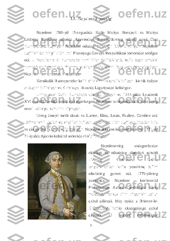 9 	
 	
1.2.	  Napale	on 	I  yoshligi	 	
 	
Napoleon  1769	-yil  15	-avgustida  Karlo  Mariya  Bonapart  va  Mariya 	
Letitsiya  Ramolino  oilasida  Ajacciodagi  Bonapartlarning  oilaviy  qasri	 Casa 	
Buonaparteda  tugʻilgan.	 Napoleon  oiladag	i  toʻrtinchi  fa	rzand  boʻlgan.	 Napoleon 	
tugʻilishidan bir yil oldin orol 	Fransiyaga Genuya Respub	likasi tomonidan sotilgan 	
edi.	 U  Napoleone  di  Buonaparte  nomi  bilan  (goʻdakligida  vafot  etgan  amakisi 	
nomiga)  choʻqintirilgan.  Yigirma  yoshlarida  oʻz  ismini  fransuzcha  jaranglaydigan 
Nap	oléon Bonapartega oʻzgartirgan.	 	
Korsikalik  Buonapartelar  ke	lib  chiqishi  Toskanalik  boʻlgan	  kichik  italyan 	
zodagoni boʻlishgan va Korsikaga 	16	-asrda Liguriyadan kelishgan.	 	
Uning  otasi  Carlo  Buonaparte  advokat  boʻlgan  va  1777	-yilda  Lyudovik 	
XVI qasrida Korsika vakil	i etib tayinlangan. Napoleon tarbiyasida katta rolni uning 	
ona	si Letitsiya Ramolino oʻynagan.	 	
Uning  Joseph  ismli  akasi;  va  Lucien,  Elisa,  Louis,  Pauline,  Caroline  and 	
Jérôme  ismli  ukalari  va  singillari  boʻlgan.  Josephdan  oldin  tugʻilgan  bittadan  bola 
va qi	z go	ʻdakliklarida vafot etishgan.	 Napoleon ikki yoshidan sal oldinroq 1771	-yil 	
21	-iyulda Ajaccio kafedr	al soborida cho	ʻqintirilgan.	 	
Napoleonning  zodagonlardan 	
ekanligi  va  oilasining  aloqalari  sababli 
oʻzining  Korsikalik  boshqa 
tengdoshlaridan  koʻr	a  yaxshiroq  t	aʼlim 	
olishining  garovi  edi.	 	1779	-yilning 	
yanvarida  Napoleon  kontinental 
Fransiyadagi  Autunda  joylashgan  diniy 
maktabga  fransuz  tilini  oʻrganishi  uchun 
qabul  qilinadi.  May  oyida  u  Brienne	-le	-	
Châteaudagi  harb	iy  akademiyaga  qabul 	
qilinadi.	 	U  yaqqol  eshitiladigan  