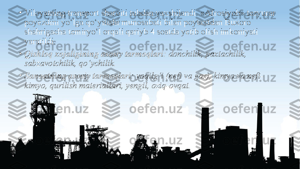 •
Viloyatning transport sharoiti tubdan yaxshilandi. «Afrosiyob» tezyurar 
poyezdini yo‘lga qo‘yilishi munosabati bilan poytaxtdan Buxoro 
shahrigacha temiryo‘l orqali qariyb 4 soatda yetib olish imkoniyati 
yaratildi.
•
Qishloq xojaligining asosiy tarmoqlari:  donchilik, paxtachilik, 
sabzavotchilik, qo‘ychilik. 
•
Sanoatning asosiy tarmoqlari:  yoqilg‘i (neft va gaz), kimyo va neft-
kimyo, qurilish materiallari, yengil, oziq-ovqat. 