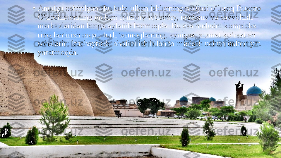 •
Amalga oshirilgan shu kabi ulkan ishlarning natijasi o‘laroq Buxoro 
O‘zbekistonning muhim ijtimoiy-iqtisodiy, madaniy va sayyohlik 
markazlaridan biriga aylanib bormoqda. Bu esa hududni kompleks 
rivojlantirish orqali turli tarmoqlarning, ayniqsa, xizmat ko‘rsatish 
sohalarini kuchaytirib, aholini ish bilan ta’minlash uchun imkoniyat 
yaratmoqda. 