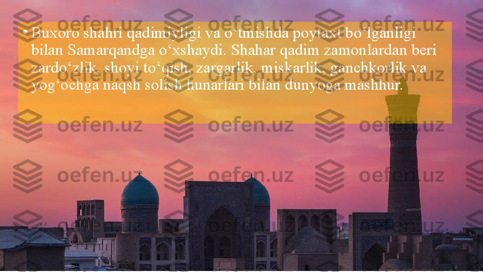 •
Buxoro shahri qadimiyligi va o‘tmishda poytaxt bo‘lganligi 
bilan Samarqandga o‘xshaydi. Shahar qadim zamonlardan beri 
zardo‘zlik, shoyi to‘qish, zargarlik, miskarlik, ganchkorlik va 
yog‘ochga naqsh solish hunarlari bilan dunyoga mashhur.  