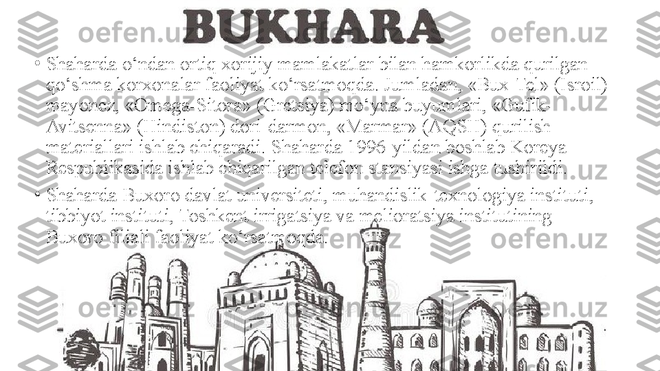 •
Shaharda o‘ndan ortiq xorijiy mamlakatlar bilan hamkorlikda qurilgan 
qo‘shma korxonalar faoliyat ko‘rsatmoqda. Jumladan, «Bux-Tel» (Isroil) 
mayonez, «Omega-Sitora» (Gretsiya) mo‘yna buyumlari, «Gufik-
Avitsenna» (Hindiston) dori-darmon, «Marmar» (AQSH) qurilish 
materiallari ishlab chiqaradi. Shaharda 1996-yildan boshlab Koreya 
Respublikasida ishlab chiqarilgan telefon stansiyasi ishga tushirildi.
•
Shaharda Buxoro davlat universiteti, muhandislik-texnologiya instituti, 
tibbiyot instituti, Toshkent irrigatsiya va melioratsiya institutining 
Buxoro filiali faoliyat ko‘rsatmoqda. 