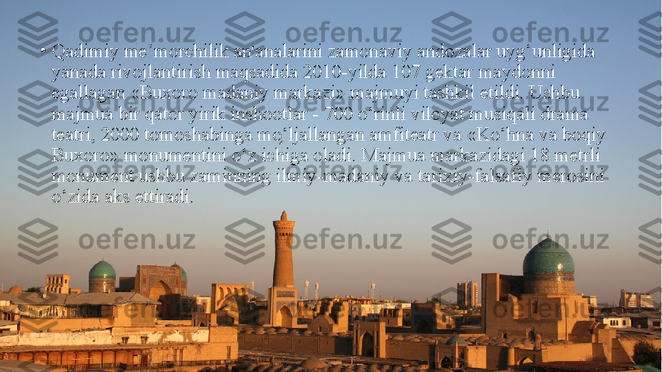 •
Qadimiy me’morchilik an'analarini zamonaviy andozalar uyg‘unligida 
yanada rivojlantirish maqsadida 2010-yilda 107 gektar maydonni 
egallagan «Buxoro madaniy markazi» majmuyi tashkil etildi. Ushbu 
majmua bir qator yirik inshootlar - 700 o‘rinli viloyat musiqali drama 
teatri, 2000 tomoshabinga mo‘ljallangan amfiteatr va «Ko‘hna va boqiy 
Buxoro» monumentini o‘z ichiga oladi. Majmua markazidagi 18 metrli 
monument ushbu zaminning ilmiy-madaniy va tarixiy-falsafiy merosini 
o‘zida aks ettiradi. 