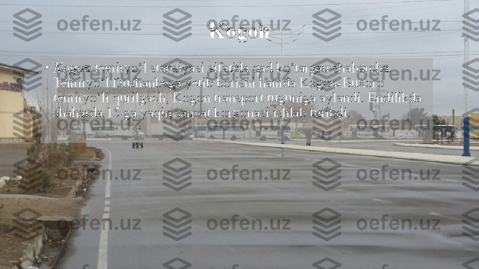 Kogon
•
Kogon  temiryo‘l stansiyasi sifatida qad ko‘targan shaharcha. 
Temiryo‘l Dushanbega yetib borishi hamda Kogon-Buxoro 
temiryo‘li qurilgach, Kogon transport tuguniga aylandi. Endilikda 
shaharda 15 ga yaqin sanoat korxonasi ishlab turibdi.  