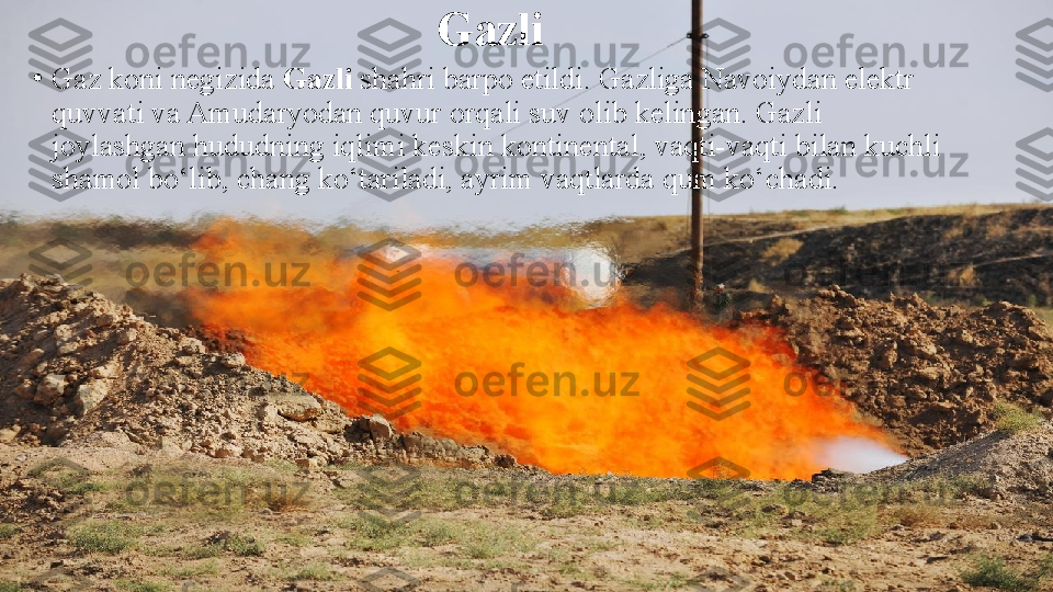 Gazli
•
Gaz koni negizida  Gazli  shahri barpo etildi. Gazliga Navoiydan elektr 
quvvati va Amudaryodan quvur orqali suv olib kelingan. Gazli 
joylashgan hududning iqlimi keskin kontinental, vaqti-vaqti bilan kuchli 
shamol bo‘lib, chang ko‘tariladi, ayrim vaqtlarda qum ko‘chadi. 