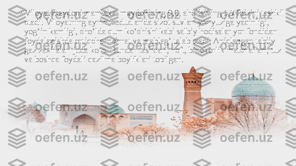 •
Viloyat maydoni mamlakat maydonining 9,0, aholisining 5,7 foizini tashkil 
etadi. Viloyatning ayrim hududlarida sizot suvlari yer yuziga yaqinligi, 
yog‘in kamligi, cho‘lda qum ko‘chishi kabi salbiy hodisalar yer fondidan 
foydalanishda ortiqcha mehnat va mablag‘ talab etadi. Aniqlangan tabiiy 
gaz zaxiralari juda ko‘p. Bundan tashqari, neft, binokorlik materiallari, tuz 
va boshqa foydali qazilma boyliklari topilgan. 