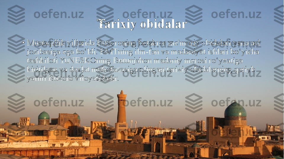 Tarixiy obidalar
•
Mustaqillik yillarida Buxoroning betakror me'moriy obidalari yana asl 
jozibasiga ega bo‘ldi. BMTning ilm-fan va madaniyat ishlari bo‘yicha 
tashkiloti YuNESKOning Butunjahon madaniy merosi ro‘yxatiga 
kiritilgan va davlat muhofazasiga olingan tarixiy obidalarning qariyb 
yarmi Buxoro viloyatidadir. 