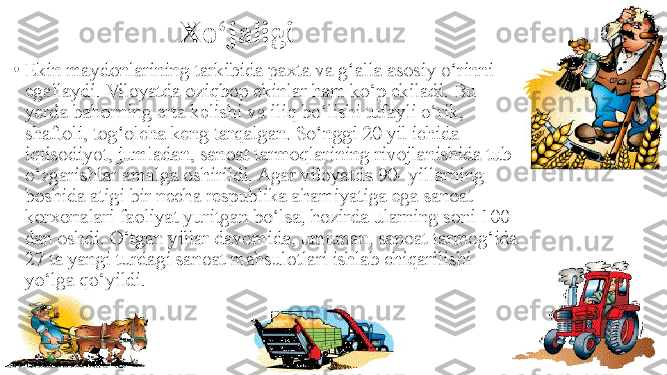 Xo‘jaligi
•
Ekin maydonlarining tarkibida paxta va g‘alla asosiy o‘rinni 
egallaydi. Viloyatda oziqbop ekinlar ham ko‘p ekiladi. Bu 
yerda bahorning erta kelishi va iliq bo‘lishi tufayli o‘rik, 
shaftoli, tog‘olcha keng tarqalgan. So‘nggi 20 yil ichida 
iqtisodiyot, jumladan, sanoat tarmoqlarining rivojlanishida tub 
o‘zgarishlar amalga oshirildi. Agar viloyatda 90- yillarning 
boshida atigi bir necha respublika ahamiyatiga ega sanoat 
korxonalari faoliyat yuritgan bo‘lsa, hozirda ularning soni 100 
dan oshdi. O‘tgan yillar davomida, umuman, sanoat tarmog‘ida 
27 ta yangi turdagi sanoat mahsulotlari ishlab chiqarilishi 
yo‘lga qo‘yildi. 