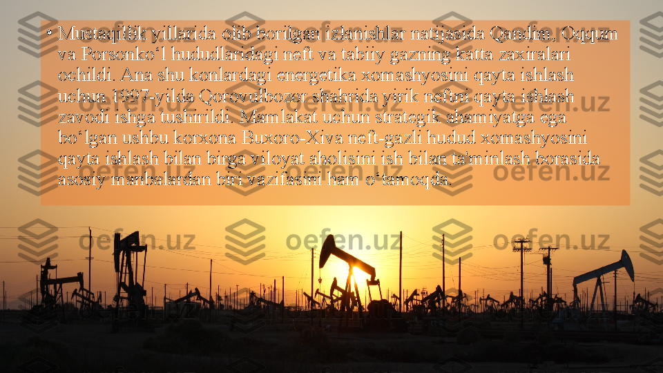 •
Mustaqillik yillarida olib borilgan izlanishlar natijasida Qandim, Oqqum 
va Porsonko‘l hududlaridagi neft va tabiiy gazning katta zaxiralari 
ochildi. Ana shu konlardagi energetika xomashyosini qayta ishlash 
uchun 1997-yilda Qorovulbozor shahrida yirik neftni qayta ishlash 
zavodi ishga tushirildi. Mamlakat uchun strategik ahamiyatga ega 
bo‘lgan ushbu korxona Buxoro-Xiva neft-gazli hudud xomashyosini 
qayta ishlash bilan birga viloyat aholisini ish bilan ta'minlash borasida 
asosiy manbalardan biri vazifasini ham o‘tamoqda.   