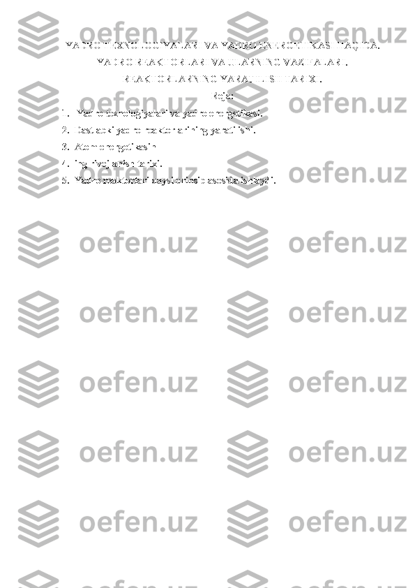 YADRO TEXNOLOGIYALARI VA YADRO ENERGETIKASI HAQIDA.
YADRO REAKTORLARI VA ULARNING VAZIFALARI.
REAKTORLARNING YARATILISH TARIXI.
Reja :
1.   Yadro texnologiyalari va yadro energetikasi.
2. Dastlabki yadro reaktorlarining yaratilishi . 
3. Atom energetikasin
4. ing rivojlanish tarixi .
5. Yadro reaktorlari qaysi prinsip asosida ishlaydi.
  