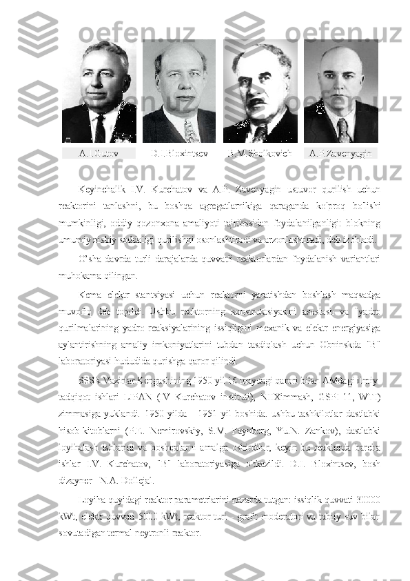 A.I.Gutov D.I.Bloxintsev B.M.Sholkovich А. P.Zavenyagin
Keyinchalik   I.V.   Kurchatov   va   A.P.   Zavenyagin   ustuvor   qurilish   uchun
reaktorini   tanlashni,   bu   boshqa   agregatlarnikiga   qaraganda   ko'proq   bo'lishi
mumkinligi,   oddiy   qozonxona   amaliyoti   tajribasidan   foydalanilganligi:   blokning
umumiy nisbiy soddaligi qurilishni osonlashtiradi va arzonlashtiradi, deb izohladi.
O’sha   davrda   turli   darajalarda   quvvatli   reaktorlardan   foydalanish   variantlari
muhokama qilingan.
Kema   elektr   stantsiyasi   uchun   reaktorni   yaratishdan   boshlash   maqsadga
muvofiq   deb   topildi.   Ushbu   reaktorning   konstruktsiyasini   asoslash   va   "yadro
qurilmalarining   yadro   reaksiyalarining   issiqligini   mexanik   va   elektr   energiyasiga
aylantirishning   amaliy   imkoniyatlarini   tubdan   tasdiqlash   uchun   Obninskda   "B"
laboratoriyasi hududida qurishga qaror qilindi. 
SSSR Vazirlar Kengashining 1950 yil 16 maydagi qarori bilan AMdagi ilmiy-
tadqiqot   ishlari   LIPAN   (IV   Kurchatov   instituti),   NIIXimmash,   GSPI-11,   WTI)
zimmasiga   yuklandi.   1950   yilda   -   1951   yil   boshida.   ushbu   tashkilotlar   dastlabki
hisob-kitoblarni   (P.E.   Nemirovskiy,   S.M.   Faynberg,   Yu.N.   Zankov),   dastlabki
loyihalash   ishlarini   va   boshqalarni   amalga   oshirdilar,   keyin   bu   reaktorda   barcha
ishlar   I.V.   Kurchatov,   "B"   laboratoriyasiga   o'tkazildi.   D.I.   Bloxintsev,   bosh
dizayner - N.A. Dollejal.
Loyiha quyidagi reaktor parametrlarini nazarda tutgan: issiqlik quvvati 30000
kWt, elektr quvvati 5000 kWt, reaktor  turi - grafit  moderatori va tabiiy suv bilan
sovutadigan termal neytronli reaktor. 