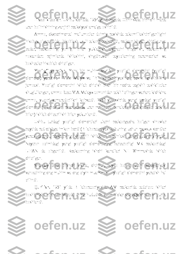 Hisob-kitoblar . Ushbu stendda  1954 yil 3 martda Obninskda birinchi marta
uran bo'linishining zanjirli reaksiyasi amalga oshirildi.
Ammo,   eksperimental   ma'lumotlar   doimiy   ravishda   takomillashtirilganligini
hisobga olgan holda, hisoblash usuli takomillashtirildi, reaktor ishga tushirilgunga
qadar,   reaktorning   yonilg'i   bilan   yuklanish   qiymatini   o'rganish,   reaktorning
nostandart   rejimlarda   ishlashini,   singdiruvchi   tayoqlarning   parametrlari   va
boshqalar hisoblab chiqilgan.
Yoqilg'i   yaratish.   Yana   bir   muhim   vazifa   -   yoqilg'i   elementini   (yoqilg'i
elementi)   yaratish   -   V.A.   Malyx   va   "B"   laboratoriyasining   texnologik   bo'limi
jamoasi.   Yoqilg'i   elementini   ishlab   chiqish   bilan   bir   nechta   tegishli   tashkilotlar
shug'ullangan, ammo faqat V.A.Malayx tomonidan taklif qilingan variant kichkina
ammo,   yuqori   samaradorlikni   ko'rsatdi.   1952   yil   oxirida   yangi   turdagi   yoqilg'i
elementi   (magnezium   matritsasida   uran-molibden   donalarining   dispersion   tarkibi
bilan) ishlab chiqarilishi bilan yakunlandi.
Ushbu   turdagi   yoqilg'i   elementlari   ularni   reaktorgacha   bo'lgan   sinovlar
paytida rad etishga imkon berdi (B laboratoriyasida buning uchun maxsus stendlar
yaratilgan),   bu   reaktorning   ishonchli   ishlashini   ta'minlash   uchun   juda   muhimdir.
Neytron   oqimidagi   yangi   yoqilg'i   elementining   barqarorligi   MR   reaktoridagi
LIPAN   da   o'rganildi.   Reaktorning   ishchi   kanallari   NII   Ximmashda   ishlab
chiqilgan.
Shunday   qilib,   birinchi   marta,   ehtimol,   paydo   bo'lgan   atom   energetikasi
sanoatining eng muhim va eng qiyin muammosi - yoqilg'i elementini yaratish hal
qilindi.
Qurilish.   1951   yilda   B   laboratoriyasida   AM   reaktorida   tadqiqot   ishlari
boshlanishi   bilan   bir   vaqtda   uning   hududida   atom   elektr   stantsiyasi   binosi   qurila
boshlandi. 