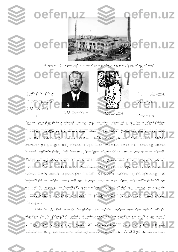 6-rasm. Dunyodagi birinchi atom elektr stantsiyasining binosi.
Qurilish boshlig'i P.I.   Zaxarov,
ob'ektning   bosh muhandisi   -
D.M. Ovechkin.
D.I. Bloxintsev:
"atom   stansiyasining   binosi   uning   eng   muhim   qismlarida   yadro   nurlanishidan
biologik   himoya   qilish   uchun   temir-beton   monolitdan   yasalgan   qalin   devorlarga
ega   edi.   Devorlarga   truboprovodlar,   kabel   o'tkazgichlari,   shamollatish   uchun
kanallar   yotqizilgan   edi,   chunki   o'zgartirish   mumkin   emas   edi,   shuning   uchun
binoni   loyihalashda,   iloji   boricha,   kutilgan   o'zgarishlar   uchun   zaxira   ta'minlandi.
Yangi turdagi uskunalarni ishlab chiqish va ilmiy-tadqiqot ishlarini bajarish uchun
"uchinchi  tomon tashkilotlari" - institutlar, konstruktorlik byurolari va korxonalar
uchun   ilmiy-texnik   topshiriqlar   berildi.   Ko'pincha   ushbu   topshiriqlarning   o'zi
bajarilishi   mumkin   emas   edi   va   dizayn   davom   etar   ekan,   takomillashtirildi   va
to'ldirildi.   Asosiy   muhandislik   yechimlari     N.A.Dollejal   va   uning   eng   yaqin
yordamchisi   P.I.   Aleshenkov   boshchiligidagi   dizayn   jamoasi   tomonidan   ishlab
chiqilgan. "
Birinchi   AESni   qurish   bo'yicha   ish   uslubi   tezkor   qarorlar   qabul   qilish,
rivojlanishi,   boshlang'ich   tadqiqotlarning   ma'lum   bir   rivojlangan   tezligi   va   qabul
qilingan   texnik   yechimlarni   yakunlash   usullari,   shuningdek,   variant   va   sug'urta
sohalarini keng qamrab olish bilan ajralib turardi. Birinchi AES 3 yil ichida qurildi. D.M.Ovechkin
P.I.Zaxarov 