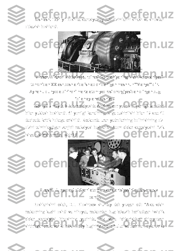 Boshlash.   1954 yil boshida stantsiyaning turli tizimlarini sinash va sinovdan
o'tkazish boshlandi.
7-rasm. Birinchi AESning turbinasi Germaniyaning MAN kompaniyasi
tomonidan XX asr boshlarida ishlab chiqarilgan mashhur "Manya" dir.
Aynan u dunyoda birinchi marta atom yadrosi energiyasidan olingan bug
'bilan aylana boshladi
1954   yil 9-mayda B laboratoriyasida AES reaktor yadrosini yonilg'i kanallari
bilan  yuklash  boshlandi.   61-yonilg'i  kanalining   ishga  tushirilishi  bilan  19  soat   40
daqiqada   kritik   holatga   erishildi.   Reaktorda   uran   yadrolarining   bo'linishining   o'z-
o'zini   ta'minlaydigan   zanjirli   reaksiyasi   boshlandi.   Atom   elektr   stantsiyasini   fizik
ishga tushirish amalga oshirildi.
8-rasm. Dunyodagi birinchi atom elektr stantsiyasining boshqaruv
paneli.
Boshlanishni   eslab,   D.I.   Bloxintsev   shunday   deb   yozgan   edi:   “Asta-sekin
reaktorning   kuchi   oshdi   va   nihoyat,   reaktordan   bug   'etkazib   beriladigan   issiqlik
elektr   stantsiyasi   binosining   yaqinida,   biz   vana   ichkarisidan   chiqayotgan
shitirlagan reaktivni ko'rdik. Oddiy bug'ning oppoq buluti va turbinani aylantirish 