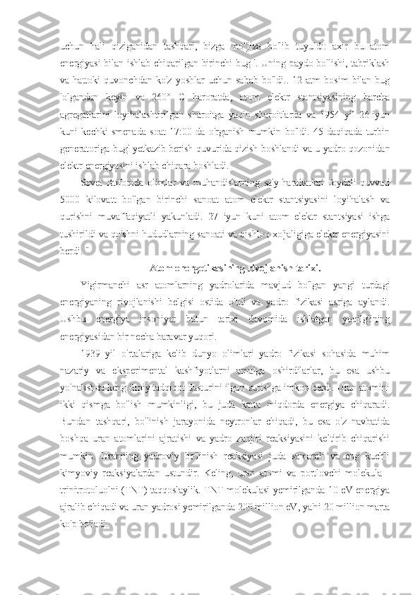 uchun   hali   qiziganidan   tashqari,   bizga   mo''jiza   bo'lib   tuyuldi:   axir   bu   atom
energiyasi bilan ishlab chiqarilgan birinchi bug '. Uning paydo bo'lishi, tabriklash
va  hattoki   quvonchdan   ko'z   yoshlar   uchun   sabab   bo'ldi..   12  atm   bosim   bilan  bug
'olgandan   keyin   va   260°   C   haroratda,   atom   elektr   stantsiyasining   barcha
agregatlarini   loyihalashtirilgan   sharoitga   yaqin   sharoitlarda   va   1954   yil   26-iyun
kuni   kechki   smenada   soat   17:00   da   o'rganish   mumkin   bo'ldi.   45   daqiqada   turbin
generatoriga bug' yetkazib berish quvurida qizish boshlandi va u yadro qozonidan
elektr energiyasini ishlab chiqara boshladi. 
Sovet   Ittifoqida   olimlar   va   muhandislarning   sa'y-harakatlari   foydali   quvvati
5000   kilovatt   bo'lgan   birinchi   sanoat   atom   elektr   stantsiyasini   loyihalash   va
qurishni   muvaffaqiyatli   yakunladi.   27   iyun   kuni   atom   elektr   stantsiyasi   ishga
tushirildi va qo'shni hududlarning sanoati va qishloq xo'jaligiga elektr energiyasini
berdi. "
Atom energetikasining rivojlanish tarixi.
Yigirmanchi   asr   atomlarning   yadrolarida   mavjud   bo'lgan   yangi   turdagi
energiyaning   rivojlanishi   belgisi   ostida   o'tdi   va   yadro   fizikasi   asriga   aylandi.
Ushbu   energiya   insoniyat   butun   tarixi   davomida   ishlatgan   yoqilg'ining
energiyasidan bir necha baravar yuqori.
1939   yil   o'rtalariga   kelib   dunyo   olimlari   yadro   fizikasi   sohasida   muhim
nazariy   va   eksperimental   kashfiyotlarni   amalga   oshirdilarlar,   bu   esa   ushbu
yo'nalishda keng ilmiy tadqiqot dasturini ilgari surishga imkon berdi. Uran atomini
ikki   qismga   bo'lish   mumkinligi,   bu   juda   katta   miqdorda   energiya   chiqaradi.
Bundan   tashqari,   bo'linish   jarayonida   neytronlar   chiqadi,   bu   esa   o'z   navbatida
boshqa   uran   atomlarini   ajratishi   va   yadro   zanjiri   reaksiyasini   keltirib   chiqarishi
mumkin.   Uranning   yadroviy   bo'linish   reaksiyasi   juda   samarali   va   eng   kuchli
kimyoviy   reaksiyalardan   ustundir.   Keling,   uran   atomi   va   portlovchi   molekula   -
trinitrotoluolni (TNT) taqqoslaylik. TNT molekulasi yemirilganda 10 eV energiya
ajralib chiqadi va uran yadrosi yemirilganda 200 million eV, ya'ni 20 million marta
ko'p bo'ladi. 