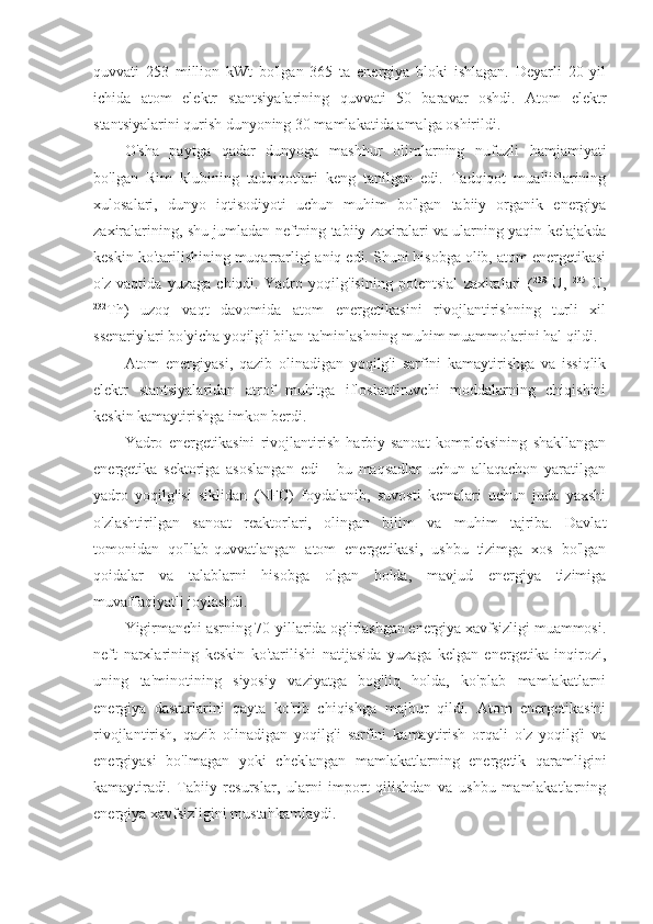 quvvati   253   million   kWt   bo'lgan   365   ta   energiya   bloki   ishlagan.   Deyarli   20   yil
ichida   atom   elektr   stantsiyalarining   quvvati   50   baravar   oshdi.   Atom   elektr
stantsiyalarini qurish dunyoning 30 mamlakatida amalga oshirildi.
O'sha   paytga   qadar   dunyoga   mashhur   olimlarning   nufuzli   hamjamiyati
bo'lgan   Rim   klubining   tadqiqotlari   keng   tanilgan   edi.   Tadqiqot   mualliflarining
xulosalari,   dunyo   iqtisodiyoti   uchun   muhim   bo'lgan   tabiiy   organik   energiya
zaxiralarining, shu jumladan neftning tabiiy zaxiralari va ularning yaqin kelajakda
keskin ko'tarilishining muqarrarligi aniq edi. Shuni hisobga olib, atom energetikasi
o'z   vaqtida   yuzaga   chiqdi.   Yadro   yoqilg'isining   potentsial   zaxiralari   ( 238
  U,   235
  U,
232
Th)   uzoq   vaqt   davomida   atom   energetikasini   rivojlantirishning   turli   xil
ssenariylari bo'yicha yoqilg'i bilan ta'minlashning muhim muammolarini hal qildi.
Atom   energiyasi,   qazib   olinadigan   yoqilg'i   sarfini   kamaytirishga   va   issiqlik
elektr   stantsiyalaridan   atrof   muhitga   ifloslantiruvchi   moddalarning   chiqishini
keskin kamaytirishga imkon berdi.
Yadro   energetikasini   rivojlantirish   harbiy-sanoat   kompleksining   shakllangan
energetika   sektoriga   asoslangan   edi   -   bu   maqsadlar   uchun   allaqachon   yaratilgan
yadro   yoqilg'isi   siklidan   (NFC)   foydalanib,   suvosti   kemalari   uchun   juda   yaxshi
o'zlashtirilgan   sanoat   reaktorlari,   olingan   bilim   va   muhim   tajriba.   Davlat
tomonidan   qo'llab-quvvatlangan   atom   energetikasi,   ushbu   tizimga   xos   bo'lgan
qoidalar   va   talablarni   hisobga   olgan   holda,   mavjud   energiya   tizimiga
muvaffaqiyatli joylashdi.
Yigirmanchi asrning 70-yillarida og'irlashgan energiya xavfsizligi muammosi.
neft   narxlarining   keskin   ko'tarilishi   natijasida   yuzaga   kelgan   energetika   inqirozi,
uning   ta'minotining   siyosiy   vaziyatga   bog'liq   holda,   ko'plab   mamlakatlarni
energiya   dasturlarini   qayta   ko'rib   chiqishga   majbur   qildi.   Atom   energetikasini
rivojlantirish,   qazib   olinadigan   yoqilg'i   sarfini   kamaytirish   orqali   o'z   yoqilg'i   va
energiyasi   bo'lmagan   yoki   cheklangan   mamlakatlarning   energetik   qaramligini
kamaytiradi.   Tabiiy   resurslar,   ularni   import   qilishdan   va   ushbu   mamlakatlarning
energiya xavfsizligini mustahkamlaydi. 