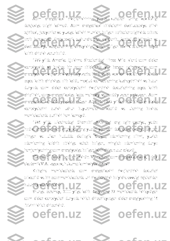 Atom   energetikasi   rivojlanishining   yuqori   sur'atlari   uning   xavfsizligi
darajasiga   to'g'ri   kelmadi.   Atom   energetikasi   ob'ektlarini   ekspluatatsiya   qilish
tajribasi,   jarayonlar  va   yuzaga  kelishi  mumkin  bo'lgan   oqibatlar  to'g'risida   tobora
ortib   borayotgan   ilmiy-texnik   tushunchalarga   asoslanib,   kapital   qo'yilmalar   va
ekspluatatsiya   xarajatlarining   ko'payishiga   sabab   bo'lgan   texnik   talablarni   qayta
ko'rib chiqish zarur bo'ldi.
1979   yilda   Amerika   Qo'shma   Shtatlaridagi   Three   Mile   Island   atom   elektr
stantsiyasida   va   boshqa   bir   qator   ob'ektlarda   yuz   bergan   og'ir   avariya   atom
energiyasini   rivojlantirishga   jiddiy  zarba berdi   va bu  xavfsizlik talablarini   tubdan
qayta   ko'rib   chiqishga   olib   keldi,   mavjud   standartlarning   kuchaytirilishi   va   butun
dunyoda   atom   elektr   stantsiyalarini   rivojlantirish   dasturlarining   qayta   ko'rib
chiqilishi,   atom   energetikasiga   katta   ma'naviy   va   moddiy   zarar   yetkazgan.   Atom
energetikasi   sohasida   yetakchi   bo'lgan   AQShda   1979   yildan   boshlab   atom   elektr
stantsiyalarini   qurish   uchun   buyurtmalar   to'xtatildi   va   ularning   boshqa
mamlakatlarda qurilishi ham kamaydi.
1986   yilda   Ukrainadagi   Chernobil   AESidagi   eng   og'ir   avariya,   yadro
hodisalarining   xalqaro   miqyosda   eng   yuqori   yettinchi   darajadagi   avariya   deb   tan
olingan   va   ulkan   hududda   ekologik   falokat,   odamlarning   o'limi,   yuzlab
odamlarning   ko'chib   o'tishiga   sabab   bo'lgan,   minglab   odamlarning   dunyo
hamjamiyatining atom energiyasiga bo'lgan ishonchiga putur etkazdi.
“Chernobil fojiasi  ogohlantirishdir. Va nafaqat  atom  energetikasida », - dedi
akademik V.A.Legasov, hukumat komissiyasi a'zosi.
Ko'pgina   mamlakatlarda   atom   energetikasini   rivojlantirish   dasturlari
to'xtatildi va bir qator mamlakatlarda uni rivojlantirish bo'yicha avvalgi rejalaridan
butunlay voz kechishdi.
Shunga   qaramay,   2000   yilga   kelib   dunyoning   37   mamlakatida   ishlaydigan
atom   elektr   stantsiyalari   dunyoda   ishlab   chiqarilayotgan   elektr   energiyasining   16
foizini ishlab chiqarishdi. 