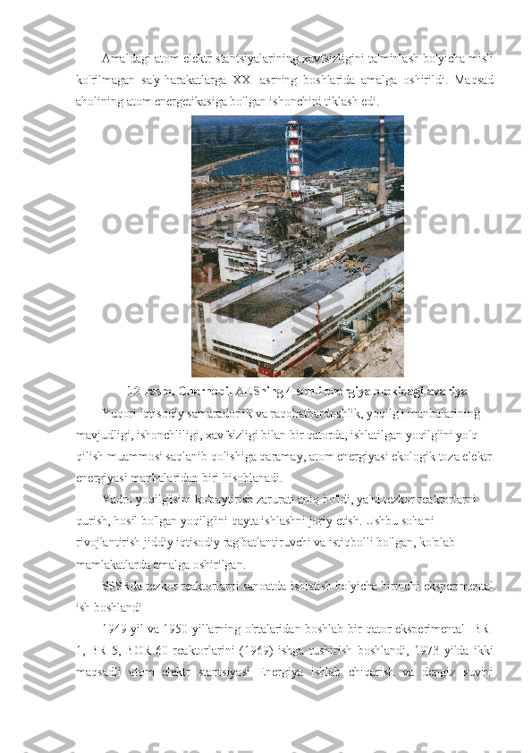 Amaldagi atom elektr stantsiyalarining xavfsizligini ta'minlash bo'yicha misli
ko'rilmagan   sa'y-harakatlarga   XXI   asrning   boshlarida   amalga   oshirildi.   Maqsad
aholining atom energetikasiga bo'lgan ishonchini tiklash edi.
12-rasm. Chernobil AESning 4-sonli energiya blokidagi avariya
Yuqori iqtisodiy samaradorlik va raqobatbardoshlik, yoqilg'i manbalarining 
mavjudligi, ishonchliligi, xavfsizligi bilan bir qatorda, ishlatilgan yoqilg'ini yo'q 
qilish muammosi saqlanib qolishiga qaramay, atom energiyasi ekologik toza elektr
energiyasi manbalaridan biri hisoblanadi.
Yadro yoqilg'isini ko'paytirish zarurati aniq bo'ldi, ya'ni tezkor reaktorlarni 
qurish, hosil bo'lgan yoqilg'ini qayta ishlashni joriy etish. Ushbu sohani 
rivojlantirish jiddiy iqtisodiy rag'batlantiruvchi va istiqbolli bo'lgan, ko'plab 
mamlakatlarda amalga oshirilgan.
SSSRda tezkor reaktorlarni sanoatda ishlatish bo'yicha birinchi eksperimental
ish boshlandi
1949 yil va 1950 yillarning o'rtalaridan boshlab bir qator eksperimental   BR-
1,   BR-5,   BOR-60   reaktorlarini   (1969)   ishga   tushirish   boshlandi,   1973   yilda   ikki
maqsadli   atom   elektr   stantsiyasi   Energiya   ishlab   chiqarish   va   dengiz   suvini 