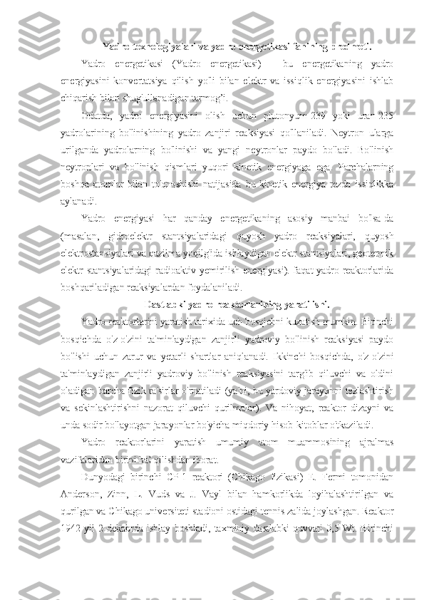 Yadro texnologiyalari va yadro energetikasi fanining predmeti.
Yadro   energetikasi   (Yadro   energetikasi)   -   bu   energetikaning   yadro
energiyasini   konvertatsiya   qilish   yo'li   bilan   elektr   va   issiqlik   energiyasini   ishlab
chiqarish bilan shug'ullanadigan tarmog’i.
Odatda,   yadro   energiyasini   olish   uchun   plutonyum-239   yoki   uran-235
yadrolarining   bo'linishining   yadro   zanjiri   reaksiyasi   qo'llaniladi.   Neytron   ularga
urilganda   yadrolarning   bo'linishi   va   yangi   neytronlar   paydo   bo'ladi.   Bo'linish
neytronlari   va   bo'linish   qismlari   yuqori   kinetik   energiyaga   ega.   Parchalarning
boshqa   atomlar   bilan   to'qnashishi   natijasida   bu   kinetik   energiya   tezda   issiqlikka
aylanadi.
Yadro   energiyasi   har   qanday   energetikaning   asosiy   manbai   bo'lsa-da
(masalan,   gidroelektr   stantsiyalaridagi   quyosh   yadro   reaksiyalari,   quyosh
elektrostansiyalari va qazilma yoqilg'ida ishlaydigan elektr stantsiyalari, geotermik
elektr stantsiyalaridagi  radioaktiv yemirilish energiyasi). faqat yadro reaktorlarida
boshqariladigan reaksiyalardan foydalaniladi. 
Dastlabki yadro reaktorlarining yaratilishi.
Yadro reaktorlarini yaratish tarixida uch bosqichni kuzatish mumkin. Birinchi
bosqichda   o'z-o'zini   ta'minlaydigan   zanjirli   yadroviy   bo'linish   reaksiyasi   paydo
bo'lishi   uchun   zarur   va   yetarli   shartlar   aniqlanadi.   Ikkinchi   bosqichda,   o'z-o'zini
ta'minlaydigan   zanjirli   yadroviy   bo'linish   reaksiyasini   targ'ib   qiluvchi   va   oldini
oladigan barcha fizik ta'sirlar o'rnatiladi (ya'ni, bu yardoviy jarayonni tezlashtirish
va   sekinlashtirishni   nazorat   qiluvchi   qurilmalar).   Va   nihoyat,   reaktor   dizayni   va
unda sodir bo'layotgan jarayonlar bo'yicha miqdoriy hisob-kitoblar o'tkaziladi.
Yadro   reaktorlarini   yaratish   umumiy   atom   muammosining   ajralmas
vazifalaridan birini hal qilishdan iborat.
Dunyodagi   birinchi   CP-1   reaktori   (Chikago   fizikasi)   E.   Fermi   tomonidan
Anderson,   Zinn,   L.   Vuds   va   J.   Vayl   bilan   hamkorlikda   loyihalashtirilgan   va
qurilgan va Chikago universiteti stadioni ostidagi tennis zalida joylashgan. Reaktor
1942   yil   2-dekabrda   ishlay   boshladi,   taxminiy   dastlabki   quvvati   0,5   Wt.   Birinchi 