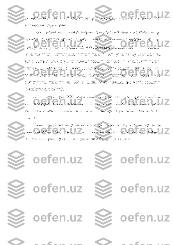 sho'rsizlantirish uchun 350 MWt;  1980 yilda 600 MWt  quvvatga ega sanoat  BN-
600 reaktori ishga tushirildi.
Ushbu   sohani   rivojlantirish   bo'yicha   keng   ko'lamli   dastur   AQShda   amalga
oshirildi.   1966-1972   yillarda   "Enriko   Fermi"   eksperimental   reaktori   qurildi   va
1980 yilda dunyodagi eng katta 400 MWt quvvatga ega tadqiqotchi FFTF reaktori
ishga   tushirildi.   Germaniyada   birinchi   reaktor   1974   yilda   ishlay   boshlagan   va
yangi   qurilgan   SNR-2   yuqori   quvvatli   reaktor   hech   qachon   ishga   tushirilmagan.
Fransiyada   1973   yilda   250   MWt   quvvatga   ega   Phenix   reaktori,   1986   yilda   1242
MWt   Superfeniks   reaktori   ishga   tushirildi.   Yaponiya   1977   yilda   Joyo
eksperimental   reaktorini   va   1994   yilda   280   MWt   quvvatga   ega   Monju   reaktorini
foydalanishga topshirdi.
Jahon   hamjamiyati   XXI   asrga   qadam   qo'ygan   ekologik   inqiroz   sharoitida
atom energiyasi ishonchli elektr ta'minotini ta'minlash, atrof-muhitga zararli gazlar
va   ifloslantiruvchi   moddalar   chiqindilarini   kamaytirishga   katta   hissa   qo'shishi
mumkin.
Yadro energetikasi dunyoda qabul qilingan barqaror rivojlanish tamoyillariga
juda   mos   keladi,   ularning   eng   muhim   talablaridan   biri   uzoq   muddatli   barqaror
iste'mol bilan yetarli yoqilg'i-energetika resurslariga ega bo'lishdir. 