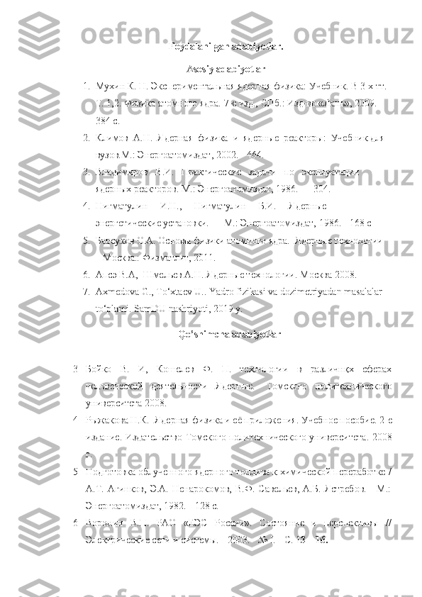 Foydalanilgan adabiyotlar.
Asosiy adabiyotlar
1. Мухин К. Н. Экспериментальная ядерная физика: Учебник. В 3-х тт. 
Т. 1,2. Физика атомного ядра. 7-е изд., СПб.: Изд-во «Лань», 2009. - 
384 с. 
2. Климов  А.Н.  Ядерная  физика  и  ядерные  реакторы:  Учебник для 
вузов.М.: Энергоатомиздат, 2002. - 464. 
3. Владимиров   В.И.   Практические   задачи   t   эксплуатации   
ядерных реакторов. М.: Энергоатомиздат, 1986. — 304. 
4. Нигматулин     И.Н.,     Нигматулин     Б.И.     Ядерные     
энергетические установки. — М.: Энергоатомиздат, 1986. - 168 с
5. Барсуков О.А. Основы физики атомного ядра.  Ядерные технологии 
– Москва.: Физматлит, 2011.
6. Апсэ В.А,  Шмельев А.Н.  Я дерные технологии .  Москва 2008 . 
7. Ахmedovа G., Тo‘xtaev U.. Yadro fizikasi va dozimetriyadan masalalar 
to‘plami.  SamDU nashriyoti , 2019  y .
Qo’ shimcha adabiyotlar
3 Бойко   В.   И ,   Кошелев   Ф.   П.   технологии   в   различнқх   сферах
человеческой   деятельности   Ядерн ы е.-   Томского   политехнического
университета 2008.
4 Рыжакова   Н.К.   Я дерная физика и её приложения .  Учебное tсобие .  2-е
издание .   Издательство Томского tлитехнического университета .   2008
г.
5 Подготовка облученного ядерного топлива к химической переработке /
А.Т.   Агинков,   Э.А.   Ненарокомов,   В.Ф.   Савельев,   А.Б.   Ястребов.   -   М.:
Энергоатомиздат, 1982. - 128 с. 
6 Воронин   В.П.   РАО   «ЕЭС   России».   Состояние   и   перспективы   //
Электрические сети и системы. - 2003. - №  I . - С. 1 3—16.   