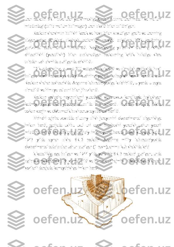 uran reaktori SR-1 toza uran yetishmasligi sababli 6 tonna uran metali va ma'lum
miqdordagi (to'liq ma'lum bo'lmagan) uran oksidi bilan to'ldirilgan.
Reaktor sharsimon bo'lishi kerak va havo bilan sovutilgan grafit va uranning
o'zgaruvchan   bloklari   o'xshash   qatlamlari   orasiga   qo'yilgan   blok   grafitning
gorizontal   qatlamlaridan   iborat   edi.   Neytronlarning   yo'qolishi   ularning   ishlab
chiqarilishi   (yaratilishi)   bilan   qoplanadigan   reaktorning   kritik   holatiga   sfera
to'rtdan uch qismida qurilganda erishildi.
12 kundan so'ng, quvvat 200 vattgacha ko'tarildi va o'rnatish natijasida hosil
bo'lgan   xavfli   radiatsiya   tufayli   kuchning   yanada   ko'payishi   xavfli   hisoblanadi.
Reaktor  shahar  tashqarisida  Argonne  laboratoriyasiga  ko'chirildi,  u  yerda  u  qayta
o'rnatildi va himoya qalqoni bilan jihozlandi.
Reaktor   ortiqcha   neytronlarni   yutadigan   va   maxsus   kanallarda   joylashgan
kadmiy   tayoqchalari   yordamida   qo'lda   boshqarilardi.   Bundan   tashqari,   ikkita
tezkor sterjin va aWtomatik boshqaruv tayoqchasi berildi.
Birinchi   tajriba   zavodda   plutony   olish   jarayonini   eksperimental   o'rganishga
imkon   berdi,   natijada   ushbu   usul   uni   atom   bombasini   yaratish   uchun   yetarli
miqdorda   ishlab   chiqarishning   haqiqiy   imkoniyatini   beradi   degan   xulosaga   keldi.
1943   yilda   aynan   o'sha   SR-2   reaktori   Argonne   milliy   laboratoriyasida
eksperimental tadqiqotlar uchun qurilgan (1-rasm), ammo kub shaklida kriti
k kattalikka ega bo'lgan va 1944 yilda yana bir SR-3 reaktori qurilgan, unda
og'ir suv moderator bo'lib xizmat qildi va bu reaktor hajmini oldingilariga nisbatan
sezilarli darajada kamaytirishga imkon berdi. 