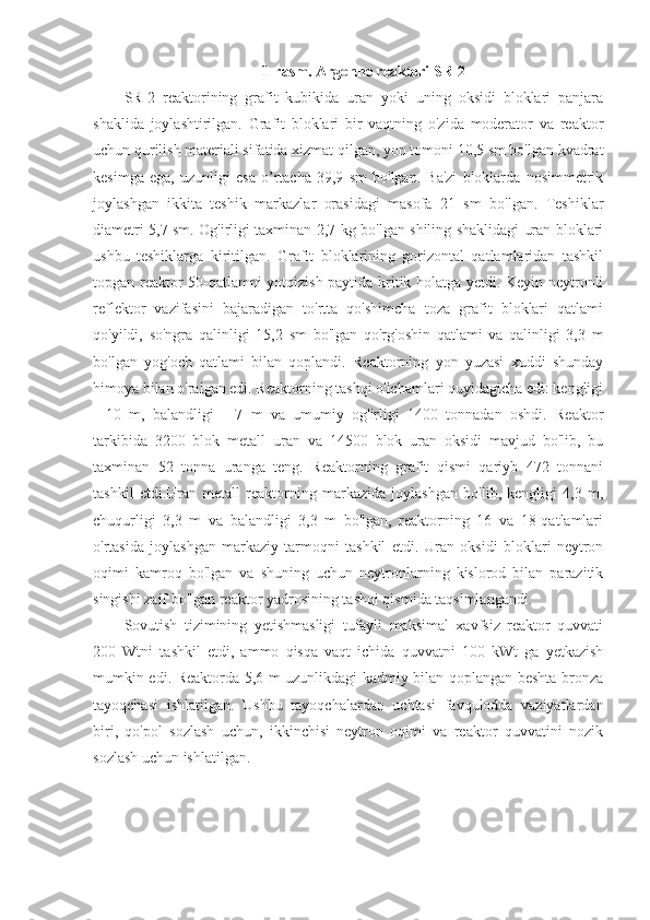 1-rasm. Argonne reaktori SR-2
SR-2   reaktorining   grafit   kubikida   uran   yoki   uning   oksidi   bloklari   panjara
shaklida   joylashtirilgan.   Grafit   bloklari   bir   vaqtning   o'zida   moderator   va   reaktor
uchun qurilish materiali sifatida xizmat qilgan, yon tomoni 10,5 sm bo'lgan kvadrat
kesimga   ega,   uzunligi   esa   o’rtacha   39,9   sm   bo'lgan.   Ba'zi   bloklarda   nosimmetrik
joylashgan   ikkita   teshik   markazlar   orasidagi   masofa   21   sm   bo'lgan.   Teshiklar
diametri 5,7 sm. Og'irligi taxminan 2,7 kg bo'lgan shiling shaklidagi uran bloklari
ushbu   teshiklarga   kiritilgan.   Grafit   bloklarining   gorizontal   qatlamlaridan   tashkil
topgan reaktor 50-qatlamni yotqizish paytida kritik holatga yetdi. Keyin neytronli
reflektor   vazifasini   bajaradigan   to'rtta   qo'shimcha   toza   grafit   bloklari   qatlami
qo'yildi,   so'ngra   qalinligi   15,2   sm   bo'lgan   qo'rg'oshin   qatlami   va   qalinligi   3,3   m
bo'lgan   yog'och   qatlami   bilan   qoplandi.   Reaktorning   yon   yuzasi   xuddi   shunday
himoya bilan o'ralgan edi. Reaktorning tashqi o'lchamlari quyidagicha edi: kengligi
-   10   m,   balandligi   -   7   m   va   umumiy   og'irligi   1400   tonnadan   oshdi.   Reaktor
tarkibida   3200   blok   metall   uran   va   14500   blok   uran   oksidi   mavjud   bo'lib,   bu
taxminan   52   tonna   uranga   teng.   Reaktorning   grafit   qismi   qariyb   472   tonnani
tashkil   etdi.Uran   metall   reaktorning   markazida   joylashgan   bo'lib,   kengligi   4,3   m,
chuqurligi   3,3   m   va   balandligi   3,3   m   bo'lgan,   reaktorning   16   va   18-qatlamlari
o'rtasida   joylashgan   markaziy   tarmoqni   tashkil   etdi.   Uran   oksidi   bloklari   neytron
oqimi   kamroq   bo'lgan   va   shuning   uchun   neytronlarning   kislorod   bilan   parazitik
singishi zaif bo'lgan reaktor yadrosining tashqi qismida taqsimlangandi.
Sovutish   tizimining   yetishmasligi   tufayli   maksimal   xavfsiz   reaktor   quvvati
200   Wtni   tashkil   etdi,   ammo   qisqa   vaqt   ichida   quvvatni   100   kWt   ga   yetkazish
mumkin edi. Reaktorda 5,6 m uzunlikdagi kadmiy bilan qoplangan beshta bronza
tayoqchasi   ishlatilgan.   Ushbu   tayoqchalardan   uchtasi   favqulodda   vaziyatlardan
biri,   qo'pol   sozlash   uchun,   ikkinchisi   neytron   oqimi   va   reaktor   quvvatini   nozik
sozlash uchun ishlatilgan. 