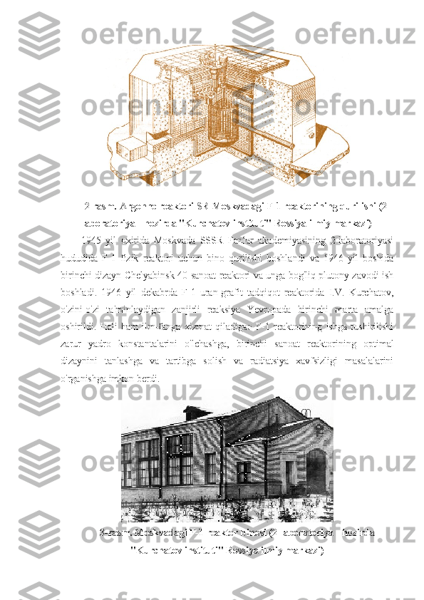 2-rasm. Argonne reaktori SR-Moskvadagi F-1 reaktorining qurilishi (2-
laboratoriya - hozirda "Kurchatov instituti" Rossiya ilmiy markazi)
1945   yil   oxirida   Moskvada   SSSR   Fanlar   akademiyasining   2-laboratoriyasi
hududida   F-1   fizik   reaktori   uchun   bino   qurilishi   boshlandi   va   1946   yil   boshida
birinchi dizayn Chelyabinsk-40 sanoat reaktori va unga bog'liq plutony zavodi ish
boshladi.   1946   yil   dekabrda   F-1   uran-grafit   tadqiqot   reaktorida   I.V.   Kurchatov,
o'zini-o'zi   ta'minlaydigan   zanjirli   reaksiya   Yevropada   birinchi   marta   amalga
oshirildi.   Hali   ham   ilm-fanga   xizmat   qiladigan   F-1   reaktorining   ishga   tushirilishi
zarur   yadro   konstantalarini   o'lchashga,   birinchi   sanoat   reaktorining   optimal
dizaynini   tanlashga   va   tartibga   solish   va   radiatsiya   xavfsizligi   masalalarini
o'rganishga imkon berdi.
3-rasm. Moskvadagi F-1 reaktor binosi (2-laboratoriya - hozirda
"Kurchatov instituti" Rossiya ilmiy markazi) 