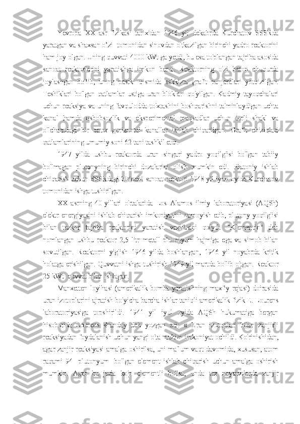 Yevropa   XX   asr   fizikasi   tarixidan   1946   yil   dekabrda   Kurchatov   SSSRda
yaratgan va shaxsan o’zi  tomonidan sinovdan o'tkazilgan birinchi yadro reaktorini
ham joy olgan. Uning quvvati 4000 kWt ga yetdi, bu esa to'plangan tajriba asosida
sanoat   reaktorlarini   yaratishga   imkon   berdi.   Reaktorning   o'zi   beton   chuqurda
joylashgan   bo'lib,   uning   pastki   qismida   sakkizta   grafit   panjaralari   yotqizilgan.
Teshiklari   bo'lgan   qatlamlar   ustiga   uran   bloklari   qo'yilgan.   Kadmiy   tayoqchalari
uchun reaksiya va uning favqulodda to'xtashini boshqarishni ta'minlaydigan uchta
kanal   hamda   asbobsozlik   va   eksperimental   maqsadlar   uchun   turli   shakl   va
o'lchamdagi   bir   qator   gorizontal   kanallar   ishlab   chiqarilgan.   Grafit   chiziqlari
qatlamlarining umumiy soni 62 tani tashkil etdi.
1947   yilda   ushbu   reaktorda   uran   singari   yadro   yoqilg'isi   bo'lgan   tabiiy
bo'lmagan   plutonyning   birinchi   dozalarini   olish   mumkin   edi.   Plutoniy   ishlab
chiqarish uchun SSSRdagi birinchi sanoat reaktori 1948 yil iyun oyida Kurchatov
tomonidan ishga tushirilgan.
XX   asrning   40-yillari   o'rtalarida   Los   Alamos   ilmiy   laboratoriyasi   (AQSh)
elektr energiyasini  ishlab chiqarish imkoniyatini namoyish etib, plutony yoqilg'isi
bilan   tezkor   tajriba   reaktorini   yaratish   vazifasini   qo'ydi.   "Klementin"   deb
nomlangan   ushbu   reaktor   2,5   litr   metall   plutonyum   hajmiga   ega   va   simob   bilan
sovutilgan.   Reaktorni   yig'ish   1946   yilda   boshlangan,   1946   yil   noyabrda   kritik
holatga erishilgan. Quvvatni ishga tushirish 1949 yil martda bo'lib o'tgan. Reaktor
25 kWt  quvvat bilan ishlagan.
Manxetten   loyihasi   (amerikalik   bomba   yaratishning   maxfiy   rejasi)   doirasida
uran izotoplarini ajratish bo'yicha barcha ishlar taniqli amerikalik fizik E. Lourens
laboratoriyasiga   topshirildi.   1941   yil   iyul   oyida   AQSh   hukumatiga   bergan
hisobotida   Lourens   shunday   deb   yozgan   edi:   «   Uran   izotoplari   bilan   zanjirli
reaksiyadan foydalanish uchun yangi o'ta muhim imkoniyat ochildi. Ko'rinishidan,
agar zanjir reaksiyasi amalga oshirilsa, uni ma'lum vaqt davomida, xususan, atom
raqami   94   [plutonyum]   bo'lgan   element   ishlab   chiqarish   uchun   amalga   oshirish
mumkin.   Agar   bu   juda   ko'p   elementli   bo'lsa,   unda   tez   neytronlarda   zanjir 