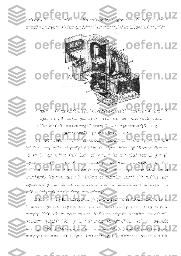 reaksiyasi   bo'lishi  mumkin.  Bunday   reaksiyada  energiya  portlash  tezligida  ajralib
chiqadi va bunga mos keladigan tizimni "superbomba" sifatida tavsiflash mumkin.
4- rasm . EBR reaktorida issiqlik uzatish sxemasi: 1 - boshqaruv paneli; 2
- himoya ekran; 3- reaktor yadrosi; 4 - issiqlik almashinuvchisi; 5 - qabul
qilish tanki; 6 - elektromagnit nasos;   8 - turbin generatori; 9 - bug
'qozonxonasi7 –  y etkazib  бериш такти
Klementin reaktori birinchi tez selektsion reaktor bo'lib, shuningdek, birinchi
bo’lib plutonyum-239 ni yoqilg'i sifatida ishlatilgan. Balandligi 15 sm va diametri
15   sm   bo'lgan   silindr   shaklidagi   faol   zona   po'lat   qobiqdagi   vertikal   yonilg'i
tayoqchalaridan iborat edi.  Albatta, retarder yo'q edi. Metall uran va po'lat reflektor
bo'lib   xizmat   qildi.   Simob   sovutish   suyuqligi   sekin   neytronlarni   olish   uchun
ahamiyatsiz   kesimga   ega   edi.   Reaktor   reflektordan   uranni   olib   tashlaydigan
tayoqchalar yordamida boshqarilardi, chunki termal reaktorlarda ishlatiladigan bor
yoki kadmiy tezkor reaktorlarga mos kelmaydi.
Argonne milliy laboratoriyasida (AQSh), eksperimental tezkor sebrator EBR-
1 reaktorini yaratish bo'yicha ishlar olib borildi. Ushbu loyihaning asosiy maqsadi
energiya bloki sifatida tezkor reaktorli AES konsepsiyasini sinovdan o'tkazish edi.
Reaktorni   yaratish   1951   yilda   boshlangan   va   kritiklikka   1951   yil   avgustda
erishilgan. 1951 yil dekabrda birinchi marta 200 kWt (el.) Reaktor quvvatida yadro
energiyasidan elektr toki olingan. Reaktorning yoqilg'i elementlari yuqori darajada 