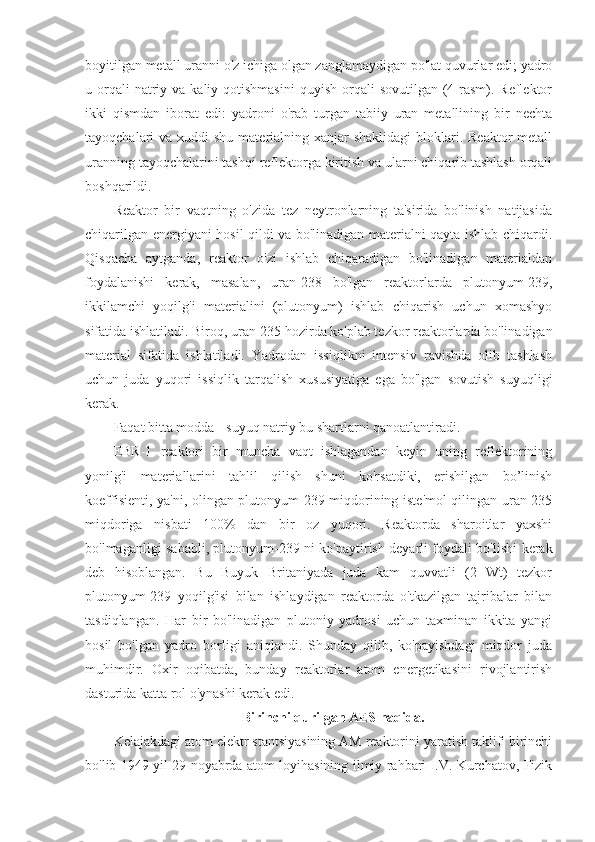 boyitilgan metall uranni o'z ichiga olgan zanglamaydigan po'lat quvurlar edi; yadro
u orqali  natriy va  kaliy  qotishmasini   quyish  orqali   sovutilgan  (4-rasm). Reflektor
ikki   qismdan   iborat   edi:   yadroni   o'rab   turgan   tabiiy   uran   metallining   bir   nechta
tayoqchalari  va xuddi  shu materialning xanjar  shaklidagi  bloklari. Reaktor  metall
uranning tayoqchalarini tashqi reflektorga kiritish va ularni chiqarib tashlash orqali
boshqarildi.
Reaktor   bir   vaqtning   o'zida   tez   neytronlarning   ta'sirida   bo'linish   natijasida
chiqarilgan energiyani hosil qildi va bo'linadigan materialni qayta ishlab chiqardi.
Qisqacha   aytganda,   reaktor   o'zi   ishlab   chiqaradigan   bo'linadigan   materialdan
foydalanishi   kerak,   masalan,   uran-238   bo'lgan   reaktorlarda   plutonyum-239,
ikkilamchi   yoqilg'i   materialini   (plutonyum)   ishlab   chiqarish   uchun   xomashyo
sifatida ishlatiladi. Biroq, uran-235 hozirda ko'plab tezkor reaktorlarda bo'linadigan
material   sifatida   ishlatiladi.   Yadrodan   issiqlikni   intensiv   ravishda   olib   tashlash
uchun   juda   yuqori   issiqlik   tarqalish   xususiyatiga   ega   bo'lgan   sovutish   suyuqligi
kerak.
Faqat bitta modda - suyuq natriy bu shartlarni qanoatlantiradi.
EBR-1   reaktori   bir   muncha   vaqt   ishlagandan   keyin   uning   reflektorining
yonilg'i   materiallarini   tahlil   qilish   shuni   ko'rsatdiki,   erishilgan   bo’linish
koeffisienti, ya'ni, olingan plutonyum-239 miqdorining iste'mol qilingan uran-235
miqdoriga   nisbati   100%   dan   bir   oz   yuqori.   Reaktorda   sharoitlar   yaxshi
bo'lmaganligi sababli, plutonyum-239 ni ko'paytirish deyarli foydali bo'lishi kerak
deb   hisoblangan.   Bu   Buyuk   Britaniyada   juda   kam   quvvatli   (2   Wt)   tezkor
plutonyum-239   yoqilg'isi   bilan   ishlaydigan   reaktorda   o'tkazilgan   tajribalar   bilan
tasdiqlangan.   Har   bir   bo'linadigan   plutoniy   yadrosi   uchun   taxminan   ikkita   yangi
hosil   bo'lgan   yadro   borligi   aniqlandi.   Shunday   qilib,   ko'payishdagi   miqdor   juda
muhimdir.   Oxir   oqibatda,   bunday   reaktorlar   atom   energetikasini   rivojlantirish
dasturida katta rol o'ynashi kerak edi.
Birinchi qurilgan AES haqida.
Kelajakdagi atom elektr stantsiyasining AM reaktorini yaratish taklifi birinchi
bo'lib 1949 yil 29 noyabrda atom loyihasining ilmiy rahbari I.V. Kurchatov, Fizik 