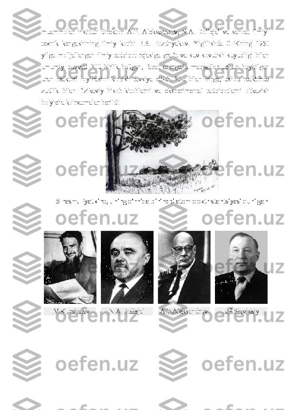 muammolar   instituti   direktori   A.P.   Aleksandrov,   N.A.   Dollejal   va   sanoat   ilmiy-
texnik   kengashining   ilmiy   kotibi   B.S.   Pozdnyakov.   Yig'ilishda   GPKning   1950
yilga   mo'ljallangan   ilmiy-tadqiqot   rejasiga   grafit   va   suv   sovutish   suyuqligi   bilan
umumiy   quvvati   300   birlik   bo'lgan,   faqat   energetik   maqsadlar   uchun   boyitilgan
uran   reaktori   loyihasini   kiritish   tavsiya   etildi.   Shu   bilan   birga,   ushbu   reaktorda
zudlik   bilan   fizikaviy   hisob-kitoblarni   va   eksperimental   tadqiqotlarni   o'tkazish
bo'yicha ko'rsatmalar berildi.
5-rasm. Pyatkino, uning o'rnida birinchi atom elektr stantsiyasi qurilgan
I.V.Kurchatov N.A.Dollejal А .P.Aleksandrov Е. P.Slaviskiy 