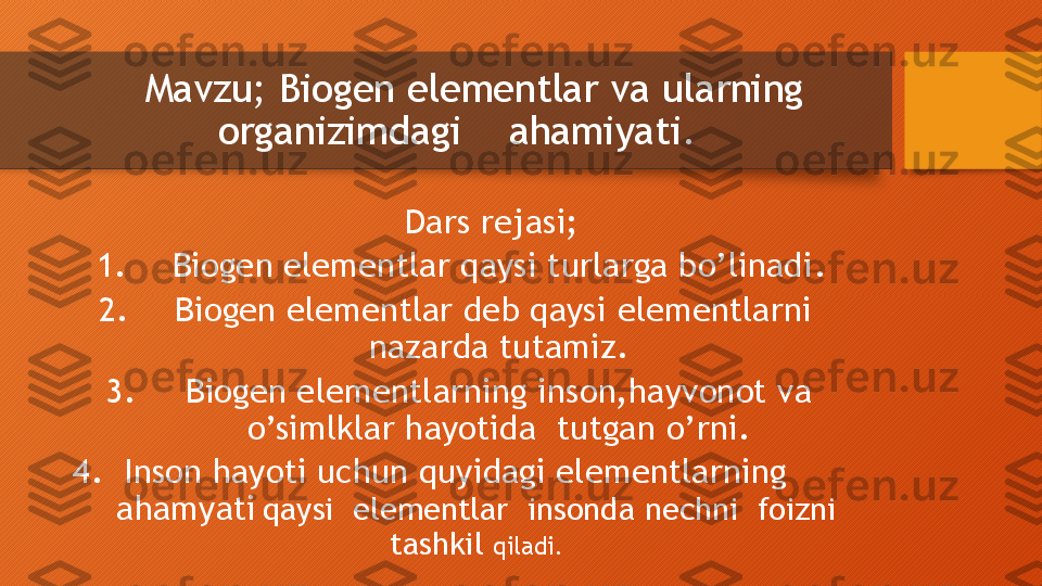   Mavzu;  Biogen elementlar va ularning 
organizimdagi    ahamiyati.   
           Dars rejasi;       
1. Biogen elementlar qaysi turlarga bo’linadi .
2. Biogen elementlar deb qaysi elementlarni  
nazarda tutamiz.
3. Biogen elementlarning inson,hayvonot va 
o’simlklar hayotida  tutgan o’rni.
4.  Inson hayoti uchun quyidagi elementlarning          
ahamyati   qaysi  elementlar  insonda nechni  foizni 
tashkil  qiladi.  