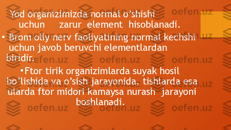 Yod organizimizda normal o’shishi             
uchun     zarur  element  hisoblanadi.
•
  Brom oliy nerv faoliyatining normal kechshi 
 uchun javob beruvchi elementlardan 
biridir.
•
Ftor tirik organizimlarda suyak hosil 
bo’lishida va o’sish jarayonida, tishlarda esa 
ularda ftor midori kamaysa nurash  jarayoni 
boshlanadi.   