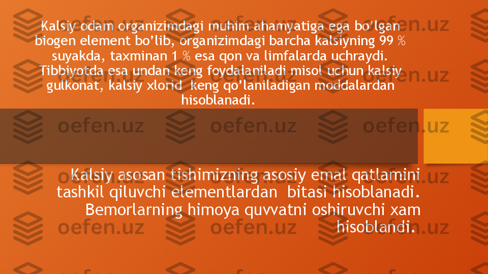 Kalsiy odam organizimdagi muhim ahamyatiga ega bo’lgan 
biogen element bo’lib, organizimdagi barcha kalsiyning 99 % 
suyakda, taxminan 1 % esa qon va limfalarda uchraydi. 
Tibbiyotda esa undan keng foydalaniladi misol uchun kalsiy 
gulkonat, kalsiy xlorid  keng qo’laniladigan moddalardan 
hisoblanadi. 
Kalsiy asosan tishimizning asosiy emal qatlamini 
tashkil qiluvchi elementlardan  bitasi hisoblanadi. 
Bemorlarning himoya quvvatni oshiruvchi xam 
hisoblandi.   