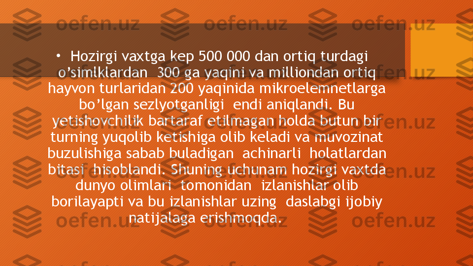 •
  Hozirgi vaxtga kep 500 000 dan ortiq turdagi 
o’simlklardan  300 ga yaqini va milliondan ortiq 
hayvon turlaridan 200 yaqinida mikroelemnetlarga 
bo’lgan sezlyotganligi  endi aniqlandi. Bu 
yetishovchilik bartaraf etilmagan holda butun bir 
turning yuqolib ketishiga olib keladi va muvozinat 
buzulishiga sabab buladigan  achinarli  holatlardan 
bitasi  hisoblandi. Shuning uchunam hozirgi vaxtda 
dunyo olimlari  tomonidan  izlanishlar olib 
borilayapti va bu izlanishlar uzing  daslabgi ijobiy 
natijalaga erishmoqda.       