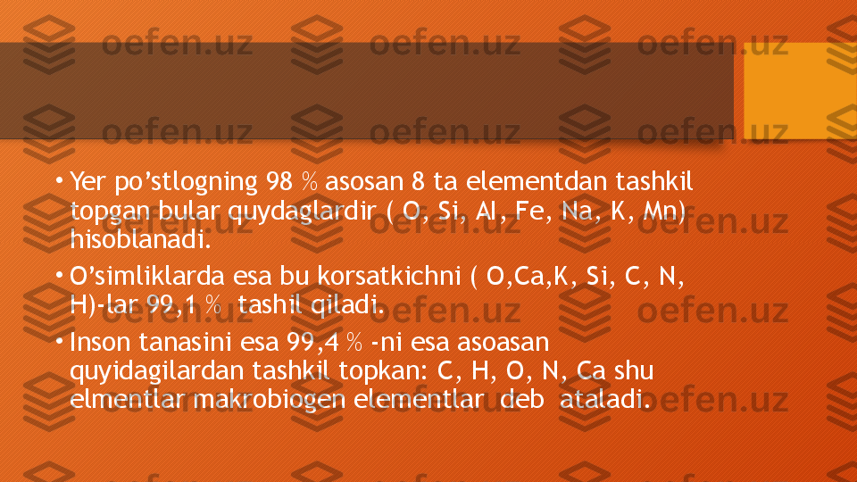 •
Yer po’stlogning 98 % asosan 8 ta elementdan tashkil  
topgan bular quydaglardir ( O, Si, AI, Fe, Na, K, Mn) 
hisoblanadi.
•
O’simliklarda esa bu korsatkichni ( O,Ca,K, Si, C, N, 
H)-lar 99,1 %  tashil qiladi.
•
Inson tanasini esa 99,4 % -ni esa asoasan 
quyidagilardan tashkil topkan: C, H, O, N, Ca shu 
elmentlar makrobiogen elementlar  deb  ataladi.  