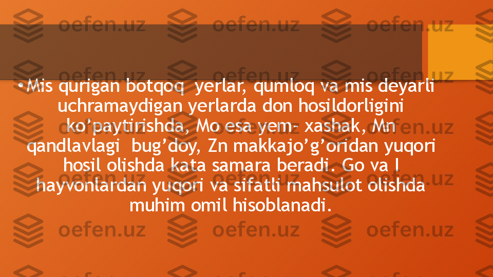 •
Mis qurigan botqoq  yerlar, qumloq va mis deyarli 
uchramaydigan yerlarda don hosildorligini 
ko’paytirishda, Mo esa yem- xashak, Mn 
qandlavlagi  bug’doy, Zn makkajo’g’oridan yuqori 
hosil olishda kata samara beradi. Go va I 
hayvonlardan yuqori va sifatli mahsulot olishda 
muhim omil hisoblanadi.  