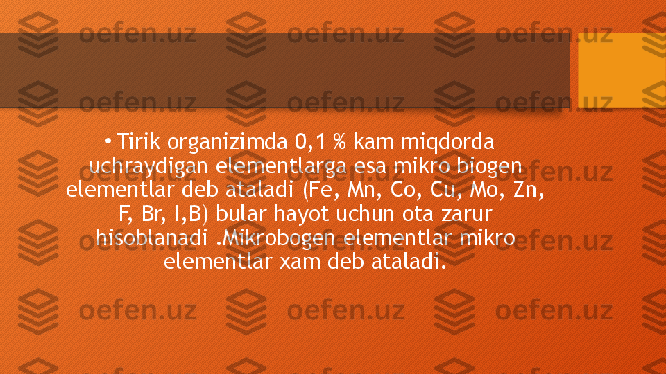 •
Tirik organizimda 0,1 % kam miqdorda 
uchraydigan elementlarga esa mikro biogen 
elementlar deb ataladi (Fe, Mn, Co, Cu, Mo, Zn, 
F, Br, I,B) bular hayot uchun ota zarur 
hisoblanadi .Mikrobogen elementlar mikro 
elementlar xam deb ataladi.  