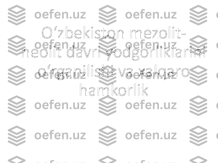 O ‘ zbekiston mezolit-
neolit davri yodgorliklarini 
o ‘ rganilishi va xalqaro 
hamkorlik 