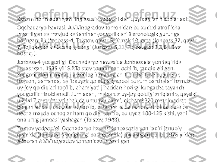 Kaltaminor madaniyatining asosiy yodgorliklari quyidagilar hisoblanadi: 
Oqchadaryo havzasi. A.V.Vinogradov tomonidan bu xudud atroflicha 
organilgan va mavjud kaltaminar yodgorliklari 3 xronologik guruhga 
bolingan: ilk (Jonbass-4, Tolstov, qavat 5, Kunak 19; orta (Jonbass 32, qavat 
7, Tojiqazgon va boshq.); songi (Jonbass 5,11, Tojiqazgon 2,3,6,10 va 
boshq.).
Jonbass-4 yodgorligi  Oqchadaryo havzasida Jonbasqala yon taqirida 
joylashgan. 1939 yili S.P.Tolstov tomonidan ochilib, tadqiq etilgan. 
Yodgorlikdan qimmatli arxeologik manbalar  turlicha tosh buyumlar, 
hayvon, parranda, balik suyak qoldiqlari, sopol buyum parchalari hamda 
uy-joy qoldiqlari topilib, ahamiyati jihatidan hozirgi kungacha tayanch 
yodgorlik hisoblanadi. Jumladan, makonda uy-joy qoldigi aniqlanib, qaysiki 
u 24x17 metrli suyri shaklda umumiy hajmi, olchami 320 metr kvadrat 
bolgan sinchli, chopkari uy bolib, ortasida katta ochoq, atrofidan esa bir 
necha mayda ochoqlar ham qoldigi topilib, bu uyda 100-125 kishi, yani 
ona urug jamoasi yashagan (Tolstov, 1948).
Tolstov yodgorligi  Oqchadaryo havzasi Jonbasqala yon taqiri janubiy 
qismida (Jonbass  4 yodgorligi past qismida) joylashgan bolib, 1976 yildan 
etiboran A.V.Vinogradov tomonidan organilgan  