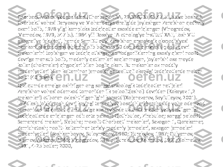 Chorbaqti vohasi yodgorliklari (Chorbaqti 15A, 29,33A, 35,45,47,51,55 va boshq.).- 
Chorbakti vohasi Daryosoy va Mohandaryo oraligida joylashgan Zarafshon qadimiy 
ozani bolib, 1978 yilgi kompleks tadqiqotlar asosida aniqlangan (Vinogradov, 
Mamedov, 1979, 547 b.). 1984 yili Rossiya FA etnologiya instituti XAE, ToshMU 
geografiya fakulteti, hamda SamDU quyi Zarafshon arxeologik ekspedisiyasi 
hamkorlikda tadqiqot ishlarini olib borishib 60 dan ortiq mezolit-neolit davri 
makonlarini topishgan va tadqiq etishganlar. Yodgorliklarning asosiy qismi neolit 
davriga mansub bolib, madaniy qatlamlari saqlanmagan, joylanishi esa mayda 
kollar (chokmalar) qirgoqlari bilan bogliq ekan. Bu makonlar oz moddiy 
madaniyatlari bilan kaltaminor jamoalariga taalluqli ekanligi tadqiqotlarda malum 
boldi (40 rasm). 
Qizilqumda amalga oshirilgan eng songgi arxeologik tadqiqotlar natijalari 
Zarafshon vohasi odamzod tomonidan ilk paleolit(ashel) davridan (Kokayaz 1,2 
makonlari) etiboran ozlashtirilganligini korsatdi(Xojanazarov, Sayfullayev, 2001). 
Takidlash joizki, tosh davri keyingi taraqqiyot bosqichlari barchasida voha odamzod 
tomonidan istiqomat qilinib, oziga xos ravishda uzluksiz madaniyat yaratilganligi 
tadqiqotlarda aniqlangan edi: orta paleolit-Qotirbuloq, Zirabuloq; songgi paleolit- 
Samarqand makoni, Siabcha; mezolit-Chorbaqti makonlari, Sazogon 1, Qorakamar, 
Zamichatosh; neolit- kaltaminar tarixiy-madaniy jamoalari, sazogon jamoalari 
madaniyatlari (Toshkenboyev, Suleymanov, 1980;Djurakulov, 1987; Gulyamov, 
Islamov, Askarov, 1966; Vinogradov, 1981; Djurakulov, Xolmatov, 1991; Xolmatov, 
1991, 4-25 betlar; 2000,  