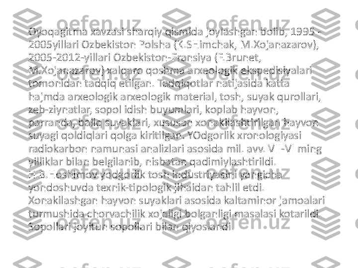 Oyoqagitma xavzasi sharqiy qismida joylashgan bolib, 1995 -
2005yillari Ozbekiston Polsha (K.SHimchak, M.Xojanazarov), 
2005-2012-yillari Ozbekiston-Fransiya (F.Brunet, 
M.Xojanazarov) xalqaro qoshma arxeologik ekspedisiyalari 
tomonidan tadqiq etilgan. Tadqiqotlar natijasida katta 
hajmda arxeologik arxeologik material, tosh, suyak qurollari, 
zeb-ziynatlar, sopol idish buyumlari, koplab hayvon, 
parranda, baliq suyaklari, xususan xonakilashtirilgan hayvon 
suyagi qoldiqlari qolga kiritilgan. YOdgorlik xronologiyasi 
radiokarbon namunasi analizlari asosida mil. avv. VII-VI ming 
yilliklar bilan belgilanib, nisbatan qadimiylashtirildi. 
H.B.Hoshimov yodgorlik tosh industriyasini yangicha 
yondoshuvda texnik-tipologik jihaidan tahlil etdi. 
Xonakilashgan hayvon suyaklari asosida kaltaminor jamoalari 
turmushida chorvachilik xojaligi bolganligi masalasi kotarildi. 
Sopollari joyitun sopollari bilan qiyoslandi. 