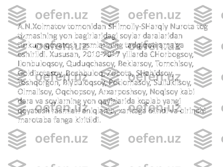 A.N.Xolmatov tomonidan SHimoliy-SHarqiy Nurota tog 
tizmasining yon bagirlaridagi soylar daralaridan 
turkum qoyatosh rasmlarining tadqiqoti amalga 
oshirildi. Xususan, 2010-2017 yillarda CHorbogsoy, 
Ilonbuloqsoy, Quduqchasoy, Beklarsoy, Tomchisoy, 
Goldirotasoy, Boshbuloq, Zobota, SHahidsoy, 
Toshqorgon, Biybuloqsoy, Potlomasoy, Sulluklisoy, 
Olmalisoy, Oqchopsoy, Arxarposhsoy, Noqisoy kabi 
dara va soylarning yon qayirlarida koplab yangi 
qoyatosh rasmlari aniqlanib, xaritaga olindi va birinchi 
marotaba fanga kiritildi.  