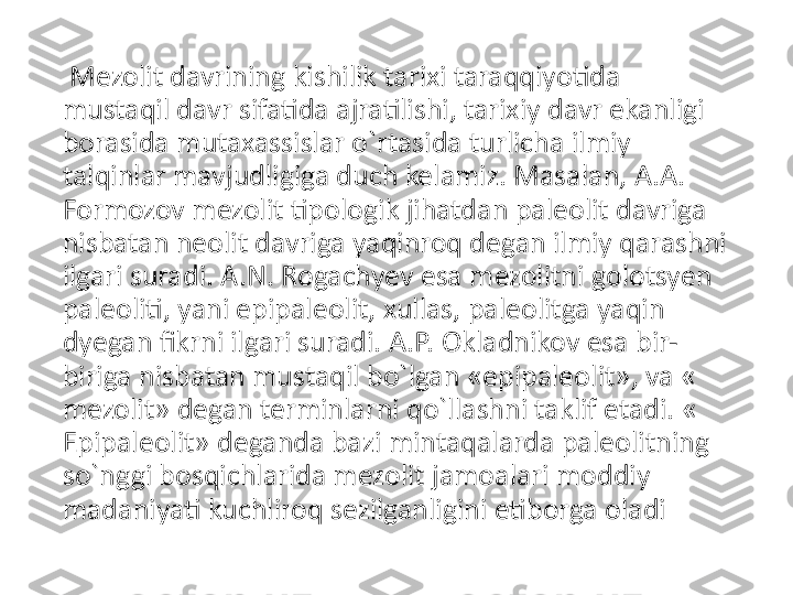   Mezolit davrining kishilik tarixi taraqqiyotida 
mustaqil davr sifatida ajratilishi, tarixiy davr ekanligi 
borasida mutaxassislar o`rtasida turlicha ilmiy 
talqinlar mavjudligiga duch kelamiz. Masalan, A.A. 
Formozov mezolit tipologik jihatdan paleolit davriga 
nisbatan neolit davriga yaqinroq degan ilmiy qarashni 
ilgari suradi. A.N. Rogachyev esa mezolitni golotsyen 
paleoliti, yani epipaleolit, xullas, paleolitga yaqin 
dyegan fikrni ilgari suradi. A.P. Okladnikov esa bir-
biriga nisbatan mustaqil bo`lgan «epipaleolit», va « 
mezolit» degan terminlarni qo`llashni taklif etadi. « 
Epipaleolit» deganda bazi mintaqalarda paleolitning 
so`nggi bosqichlarida mezolit jamoalari moddiy 
madaniyati kuchliroq sezilganligini etiborga oladi 